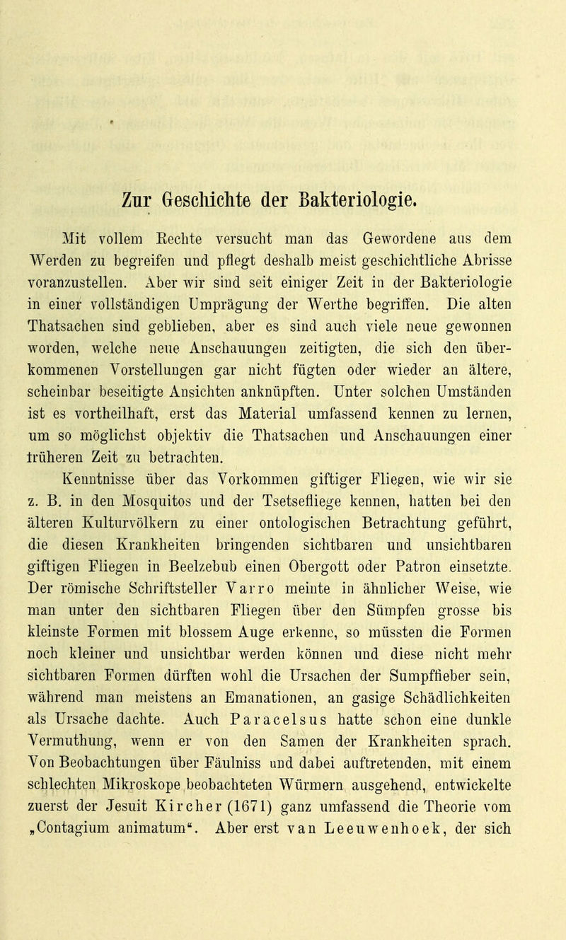 Zur Geschichte der Bakteriologie. Mit vollem Kechte versucht man das Gewordene aus dem Werden zu begreifen und pflegt deshalb meist geschichtliche Abrisse voranzustellen. Aber wir sind seit einiger Zeit in der Bakteriologie in einer vollständigen Umprägung der Werthe begriffen. Die alten Thatsachen sind geblieben, aber es sind auch viele neue gewonnen worden, welche neue Anschauungen zeitigten, die sich den über- kommenen Vorstellungen gar nicht fügten oder wieder an ältere, scheinbar beseitigte Ansichten anknüpften. Unter solchen Umständen ist es vortheilhaft, erst das Material umfassend kennen zu lernen, um so möglichst objektiv die Thatsachen und Anschauungen einer Irüheren Zeit zu betrachten. Kenntnisse über das Vorkommen giftiger Fliegen, wie wir sie z. B. in den Mosquitos und der Tsetsefliege kennen, hatten bei den älteren Kulturvölkern zu einer ontologischen Betrachtung geführt, die diesen Krankheiten bringenden sichtbaren und unsichtbaren giftigen Fliegen in Beelzebub einen Obergott oder Patron einsetzte. Der römische Schriftsteller Varro meinte in ähnlicher Weise, wie man unter den sichtbaren Fliegen über den Sümpfen grosse bis kleinste Formen mit blossem Auge erkenne, so müssten die Formen noch kleiner und unsichtbar werden können und diese nicht mehr sichtbaren Formen dürften wohl die Ursachen der Sumpffieber sein, während man meistens an Emanationen, an gasige Schädlichkeiten als Ursache dachte. Auch Paracelsus hatte schon eine dunkle Vermuthung, wenn er von den Samen der Krankheiten sprach. Von Beobachtungen über Fäulniss und dabei auftretenden, mit einem schlechten Mikroskope beobachteten Würmern ausgehend, entwickelte zuerst der Jesuit Kircher (1671) ganz umfassend die Theorie vom „Contagium animatum. Aber erst van Leeuwenhoek, der sich