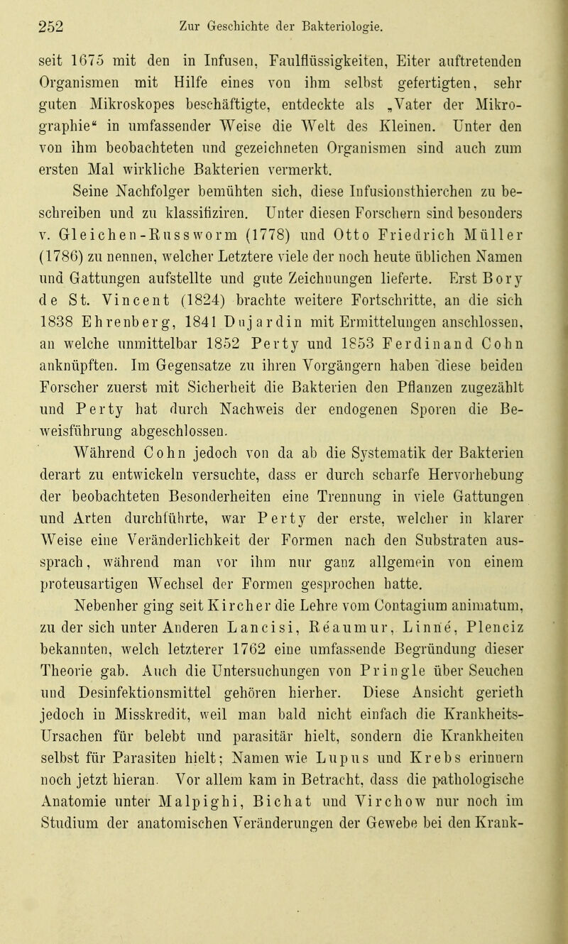 seit 1675 mit den in Infusen, Faiilflüssigkeiten, Eiter auftretenden Organismen mit Hilfe eines von ihm selbst gefertigten, sehr guten Mikroskopes beschäftigte, entdeckte als „Vater der Mikro- graphie in umfassender Weise die Welt des Kleinen. Unter den von ihm beobachteten und gezeichneten Organismen sind auch zum ersten Mal wirkliche Bakterien vermerkt. Seine Nachfolger bemühten sich, diese lufusionsthierchen zu be- schreiben und zu klassifiziren. Unter diesen Forschern sind besonders V. Gleichen-Russworm (1778) mid Otto Friedrich Müller (1786) zu nennen, welcher Letztere viele der noch heute üblichen Namen und Gattungen aufstellte imd gute Zeichnungen lieferte. Erst Bory de St. Vincent (1824) brachte weitere Fortschritte, an die sich 1838 Ehrenberg, 1841 Dnjardin mit Ermittelungen anschlössen, an welche unmittelbar 1852 Perty und 1853 Ferdinand Cohn anknüpften. Im Gegensatze zu ihren Vorgängern haben ^diese beiden Forscher zuerst mit Sicherheit die Bakterien den Pflanzen zugezählt und Perty hat durch Nachweis der endogenen Sporen die Be- weisführung abgeschlossen. Während Cohn jedoch von da ab die S3^stematik der Bakterien derart zu entwickeln versuchte, dass er durch scharfe Hervorhebung der beobachteten Besonderheiten eine Trennung in viele Gattungen und Arten durchführte, war Perty der erste, welcher in klarer Weise eine Veränderlichkeit der Formen nach den Substraten aus- sprach , während man vor ihm nur ganz allgemein von einem proteusartigen Wechsel der Formen gesprochen hatte. Nebenher ging seit Kirch er die Lehre vom Contagium animatum, zu der sich unter Anderen Lancisi, Reaumur, Linne, Plenciz bekannten, welch letzterer 1762 eine umfassende Begründung dieser Theorie gab. Auch die Untersuchungen von Pringle über Seuchen und Desinfektionsmittel gehören hierher. Diese Ansicht gerieth jedoch in Misskredit, weil man bald nicht einfach die Krankheits- Ursachen für belebt und parasitär hielt, sondern die Krankheiten selbst für Parasiten hielt; Namen wie Lupus und Krebs erinnern noch jetzt hieran. Vor allem kam in Betracht, dass die pathologische Anatomie unter Malpighi, Bichat und Virchow nur noch im Studium der anatomischen Veränderungen der Gewebe bei den Krank-