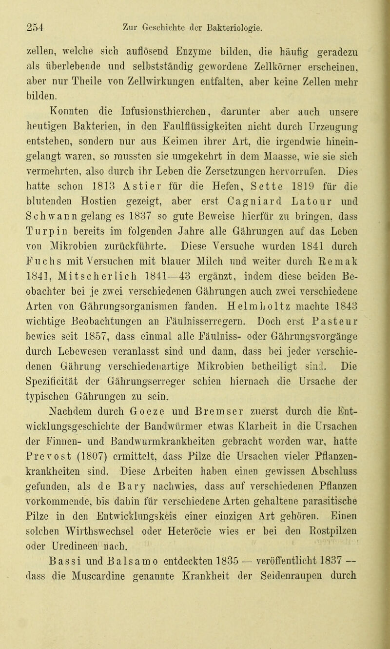 Zellen, welche sich auflösend Enzyme bilden, die häufig geradezu als überlebende und selbstständig gewordene Zellkörner erscheinen, aber nur Theile von Zellwirkungen entfalten, aber keine Zellen mehr bilden. Konnten die Infusionsthierchen, darunter aber auch unsere heutigen Bakterien, in den Faulflüssigkeiten nicht durch Urzeugung entstehen, sondern nur aus Keimen ihrer Art, die irgendwie hinein- gelangt waren, so raussten sie umgekehrt in dem Maasse, wie sie sich vermehrten, also durch ihr Leben die Zersetzungen hervorrufen. Dies hatte schon 1813 Astier für die Hefen, Sette 1819 für die blutenden Hostien gezeigt, aber erst Cagniard Latour und Schwann gelang es 1837 so gute Beweise hierfür zu bringen, dass Turpiu bereits im folgenden Jahre alle Gährungen auf das Leben von Mikrobien zurückführte. Diese Versuche wurden 1841 durch Fuchs mit Versuchen mit blauer Milch und weiter durch Kemak 1841, Mitscherlich 1841—43 ergänzt, indem diese beiden Be- obachter bei je zwei verschiedenen Gährungen auch zwei verschiedene Arten von Gährungsorganismen fanden. Helmlioltz machte 1843 wichtige Beobachtungen an Fäulnisserregern. Doch erst Pasteur bewies seit 1857, dass einmal alle Fäulniss- oder GährungsVorgänge durch Lebewesen veranlasst sind und dann, dass bei jeder verschie- denen Gährung verschiedenartige Mikrobien betheiligt sind. Die Speziticität der Gährungserreger schien hiernach die Ursache der typischen Gährungen zu sein. Nachdem durch Goeze und Bremser zuerst durch die Ent- wicklungsgeschichte der Bandwürmer etwas Klarheit in die Ursachen der Finnen- und Baudwurmkrankheiten gebracht worden war, hatte Prevost (1807) ermittelt, dass Pilze die Ursachen vieler Pflanzen- krankheiten sind. Diese Arbeiten haben einen gewissen Abschluss gefunden, als de Bary nachwies, dass auf verschiedenen Pflanzen vorkommende, bis dahin für verschiedene Arten gehaltene parasitische Pilze in den Entwicklungskeis einer einzigen Art gehören. Einen solchen Wirthswechsel oder Heteröcie wies er bei den Rostpilzen oder Uredineen nach. ' Bassi und Balsamo entdeckten 1835 — veröffentlicht 1837 — dass die Muscardine genannte Krankheit der Seidenraupen durch