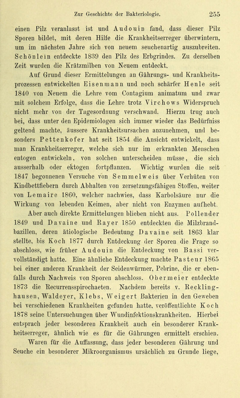 einen Pilz veranlasst ist und Audouin fand, dass dieser Pilz Sporen bildet, mit deren Hilfe die Krankheitserreger überwintern^ lim im nächsten Jahre sich von neuem seuchenartig auszubreiten. Schönlein entdeckte 1839 den Pilz des Erbgrindes. Zu derselben Zeit wurden die Krätzmilben von Neuem entdeckt. Auf Grund dieser Ermittelungen an Gährongs- und Krankheits- prozessen entwickelten Eisenmann und noch schärfer He nie seit 1840 von Neuem die Lehre vom Contagium animatum und zwar mit solchem Erfolge, dass die Lehre trotz Virchows Widerspruch nicht mehr von der Tagesordnung verschwand. Hierzu trug auch bei, dass unter den Epidemiologen sich immer wieder das Bedürfnis» geltend machte, äussere Krankheitsursachen anzunehmen, und be- sonders Pettenkofer hat seit 1854 die Ansicht entwickelt, dass man Krankheitserreger, welche sich nur im erkrankten Menschen entogen entwickeln, von solchen unterscheiden müsse, die sich ausserhalb oder ektogen fortpflanzen. Wichtig wurden die seit 1847 begonnenen Versuche von Semmelweis über Verhüten von Kindbettfiebern durch Abhalten von zersetzungsfähigen Stoffen, weiter von Lemaire 1860, welcher nachwies, dass Karbolsäure nur die Wirkung von lebenden Keimen, aber nicht von Enzymen aufhebt. Aber auch direkte Ermittelungen blieben nicht aus. Pollender 1849 und D avaine und Kay er 1850 entdeckten die Milzbrand- bazillen, deren ätiologische Bedeutung Davaine seit 1863 klar stellte, bis Koch 1877 durch Entdeckung der Sporen die Frage so abschloss, wie früher Audouin die Entdeckung von Bassi ver- vollständigt hatte. Eine ähnliche Entdeckung machte Pasteur 1865 bei einer anderen Krankheit der Seidenwürmer, Pebrine, die er eben- falls durch Nachweis von Sporen abschloss. 0 b er m ei er entdeckte 1873 die Kecurrensspirochaeten. Nachdem bereits v. Keckling- hausen, Waldeyer, Klebs, Weigert Bakterien in den Geweben bei verschiedenen Krankheiten gefunden hatte, veröffentlichte Koch 1878 seine Untersuchungen über Wundinfektionskrankheiten. Hierbei entsprach jeder besonderen Krankheit auch ein besonderer Krank- heitserreger, ähnlich wie es für die Gährungen ermittelt erschien. Waren für die Auffassung, dass jeder besonderen Gährung und Seuche ein besonderer Mikroorganismus ursächlich zu Grunde liege,