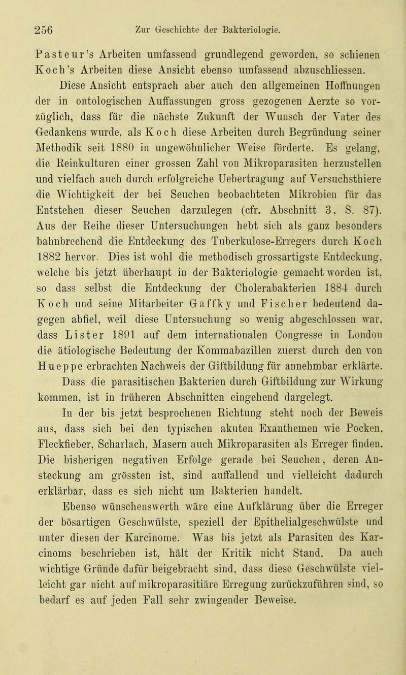 Pasteiir's Arbeiten umfasseDcl grundlegend geworden, so schienen Koch's Arbeiten diese Ansicht ebenso umfassend abziischliesseu. Diese Ansicht entsprach aber auch den allgemeinen Hoffnungen der in ontologischen Auffassungen gross gezogenen Aerzte so vor- züglich, dass für die nächste Zukunft der Wunsch der Yater des Oedankens wurde, als Koch diese Arbeiten durch Begründung seiner Methodik seit 1880 in ungewöhnlicher Weise förderte. Es gelang, die Keinkulturen einer grossen Zahl von Mikroparasiten herzustellen und vielfach auch durch erfolgreiche üebertragung auf Yersuchsthiere die Wichtigkeit der bei Seuchen beobachteten Mikrobien für das Entstehen dieser Seuchen darzulegen (cfr. Abschnitt 3. S. 87). Aus der Reihe dieser Untersuchungen hebt sich als ganz besonders bahnbrechend die Entdeckung des Tuberkulose-Erregers durch Koch 1882 hervor. Dies ist wohl die methodisch grossartigste Entdeckung, welche bis jetzt überhaupt in der Bakteriologie gemacht worden ist, so dass selbst die Entdeckung der Cholerabakterien 1884 durch Koch und seine Mitarbeiter Gaffky und Fischer bedeutend da- gegen abfiel, weil diese Untersuchung so wenig abgeschlossen war, dass Li st er 1891 auf dem internationalen Congresse in London die ätiologische Bedeutung der Kommabazillen zuerst durch den von Hueppe erbrachten Nachweis der Giftbildung für annehmbar erklärte. Dass die parasitischen Bakterien durch Giftbildung zur Wirkung kommen, ist in früheren Abschnitten eingehend dargelegt. In der bis jetzt besprochenen Richtung steht noch der Beweis aus, dass sich bei den typischen akuten Exanthemen wie Pocken, Fleckfieber, Scharlach, Masern auch Mikroparasiten als Erreger finden. Die bisherigen negativen Erfolge gerade bei Seuchen, deren An- steckung am grössten ist, sind auffallend und vielleicht dadurch erklärbar, dass es sich nicht um Bakterien handelt. Ebenso wünschenswerth wäre eine Aufklärung über die Erreger der bösartigen Geschwülste, speziell der Epithelialgeschwülste und unter diesen der Karcinome. Was bis jetzt als Parasiten des Kar- cinoms beschrieben ist, hält der Kritik nicht Stand. Da auch wichtige Gründe dafür beigebracht sind, dass diese Geschwülste viel- leicht gar nicht auf mikroparasitiäre Erregung zurückzuführen sind, so bedarf es auf jeden Fall sehr zwingender Beweise.