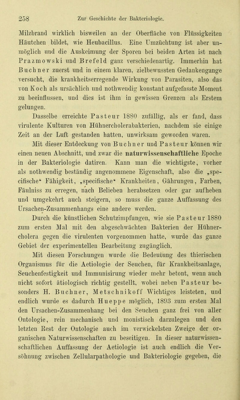 Milzbrand wirklich bisweilen an der Oberfläche von Flüssigkeiten Häutchen bildet, wie Heubacillus. Eine Umzüchtung ist aber un- möglich und die Auskeimung der Sporen bei beiden Arten ist nach Prazmowski und Brefeld ganz verschiedenartig. Immerhin hat Buch ner zuerst und in einem klaren, zielbewussten Gedankengange versucht, die krankheitserregende Wirkung von Parasiten, also das von Koch als ursächlich und nothwendig konstant aufgefasste Moment zu beeinflussen, und dies ist ihm in gewissen Grenzen als Erstem gelungen. Dasselbe erreichte Pasteur 1880 zufällig, als er fand, dass virulente Kulturen von Hühnercholerabakterien, nachdem sie einige Zeit an der Luft gestanden hatten, unwirksam geworden waren. Mit dieser Entdeckung von Buchner und Pasteur können wir einen neuen Abschnitt, und zwar die naturwissenschaftliche Epoche in der Bakteriologie datiren. Kann man die wichtigste, vorher als nothwendig beständig angenommene Eigenschaft, also die „spe- cifische'^ Fähigkeit, „specifische Krankheiten, Gährungen, Farben, Fäulniss zu erregen, nach Belieben herabsetzen oder gar aufheben und umgekehrt auch steigern, so muss die ganze Auffassung des Ursachen-Zusammenhangs eine andere werden. Durch die künstlichen Schutzimpfungen, wie sie Pasteur 1880 zum ersten Mal mit den abgeschwächten Bakterien der Hühner- cholera gegen die virulenten vorgenommen hatte, wurde das ganze Gebiet der experimentellen Bearbeitung zugänglich. Mit diesen Forschungen wurde die Bedeutung des thierischen Organismus für die Aetiologie der Seuchen, für Krankheitsanlage, Seuchenfestigkeit und Immunisirung wieder mehr betont, wenn auch nicht sofort ätiologisch richtig gestellt, wobei neben Pasteur be- sonders H. Buchner, Metschnikoff Wichtiges leisteten, und endlich wurde es dadurch Hueppe möglich, 1893 zum ersten Mal den Ursachen-Zusammenhang bei den Seuchen ganz frei von aller Ontologie, rein mechanisch und monistisch darzulegen und den letzten Best der Ontologie auch im verwickeisten Zweige der or- ganischen Naturwissenschaften zu beseitigen. In dieser naturwissen- schaftlichen Auffassung der Aetiologie ist auch endlich die Ver- söhnung zwischen Zellularpathologie und Bakteriologie gegeben, die