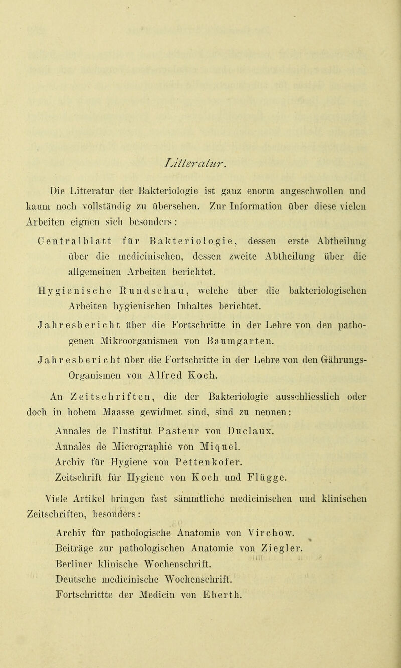 Litterahir. Die Litteratur der Bakteriologie ist ganz enorm angeschwollen und kaum noch vollständig zu übersehen. Zur Information über diese vielen Arbeiten eignen sich besonders : Centraiblatt für Bakteriologie, dessen erste Abtheilung über die medicinischen, dessen zweite Abtheilung über die allgemeinen Arbeiten berichtet. Hygienische Rundschau, welche über die bakteriologischen Arbeiten hygienischen Inhaltes berichtet. Jahresbericht über die Fortschritte in der Lehre von den patho- genen Mikroorganismen von Baumgarten. Jahresbericht über die Fortschritte in der Lehre von den Gährungs- Organismen von Alfred Koch. An Zeitschriften, die der Bakteriologie ausschliesslich oder doch in hohem Maasse gewidmet sind, sind zu nennen: Annales de l'Institut Pasteur von Duclaux. Annales de Micrographie von Miquel. Archiv für Hygiene von Pettenkofer. Zeitschrift für Hygiene von Koch und Flügge. Viele Artikel bringen fast sämmtliche medicinischen und klinischen Zeitschriften, besonders: Archiv für pathologische Anatomie von Virchow. Beiträge zur pathologischen Anatomie von Ziegler. Berliner klinische Wochenschrift. Deutsche medicinische Wochenschrift. Fortschrittte der Medicin von Eberth.