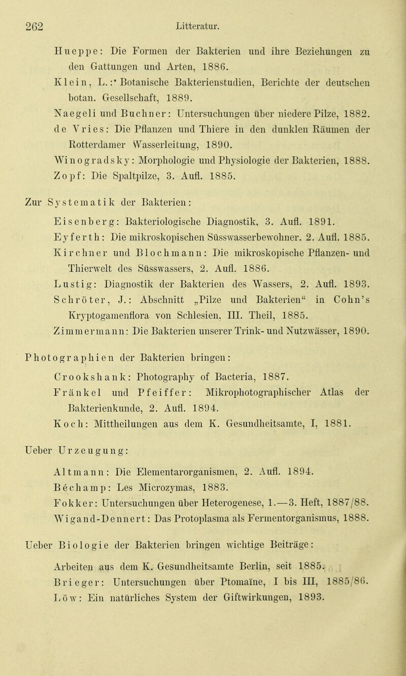 H u e p p e : Die Formen der Bakterien und ihre Beziehungen zu den Gattungen und Arten, 1886. Klein, L.Botanische Bakterienstudien, Berichte der deutschen botan. Gesellschaft, 1889. Naegeli und Buchner: Untersuchungen über niedere Pilze, 1882. de Yries: Die Pflanzen und Thiere in den dunklen Räumen der Rotterdam er \Yasserleitung, 1890. Wi n 0 g rads k y: Morphologie und Physiologie der Bakterien, 1888. Zopf: Die Spaltpilze, 3. Aufl. 1885. Zur Systematik der Bakterien: Eisenberg: Bakteriologische Diagnostik, 3. Aufl. 1891. Eyferth: Die mikroskopischen Süsswasserbewohner. 2. Aufl. 1885. Kirchner und Blochmann: Die mikroskopische Pflanzen-und Thierwelt des Süsswassers, 2. Aufl. 1886. Lustig: Diagnostik der Bakterien des Wassers, 2. Auü. 1893. Schröter, J.: Abschnitt „Pilze und Bakterien in Cohn's Kryptogamenflora von Schlesien, III. Theil, 1885. Zimmermann: Die Bakterien unserer Trink- und Nutzwässer, 1890. Photographien der Bakterien bringen: Crookshank: Photography of Bacteria, 1887. F r ä n k e 1 und Pfeiffer: Mikrophotographischer Atlas der Bakterienkunde, 2. Aufl. 1894. Koch: Mittheilungen aus dem K. Gesundheitsamte, I, 1881. Ueber Urzeugung: Altmann: Die Elementarorganismen, 2. Aufl. 1894. B e c h a m p : Les Microzymas, 1883. Fokker: Untersuchungen über Heterogenese, 1. —3. Heft, 1887/88. AVigand-Dennert: Das Protoplasma als Fermentorganismus, 1888. Ueber Biologie der Bakterien bringen wichtige Beiträge: Arbeiten aus dem K. Gesundheitsamte Berlin, seit 1885. Brieger: Untersuchungen über Ptomaine, I bis III, 1885/86. Uöw: Ein natürliches System der Giftwirkungen, 1893.