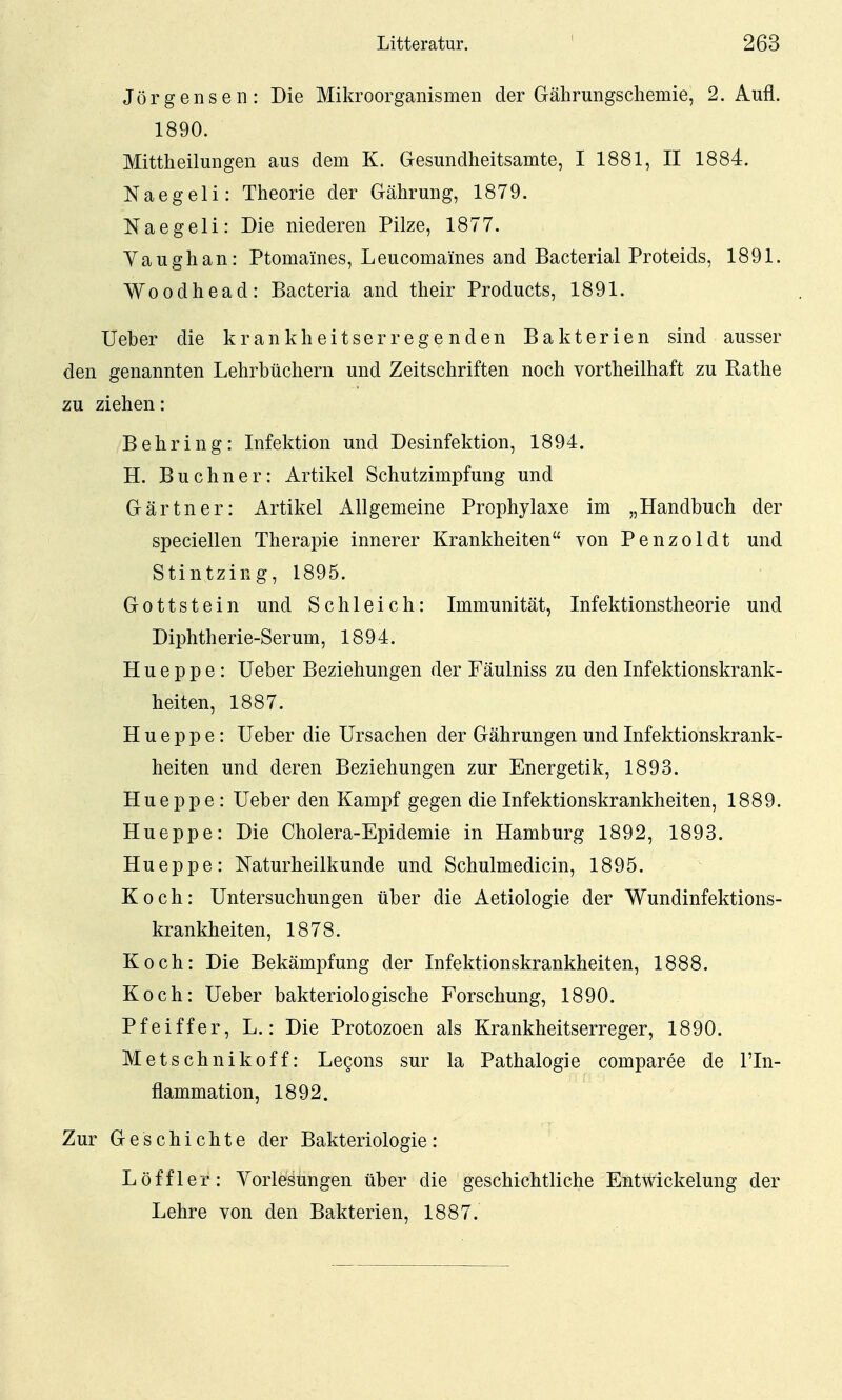 Jörgensen: Die Mikroorganismen der Gährungschemie, 2. Aufl. 1890. Mittheilungen aus dem K. Gesundheitsamte, I 1881, II 1884. Naegeli: Theorie der Gährung, 1879. Naegeli: Die niederen Pilze, 1877. Vaughan: Ptomames, Leucomaines and Bacterial Proteids, 1891. Woodhead: Bacteria and their Products, 1891. lieber die krankheitserregenden Bakterien sind ausser den genannten Lehrbüchern und Zeitschriften noch vortheilhaft zu Rathe zu ziehen: Behring: Infektion und Desinfektion, 1894. H. Buchner: Artikel Schutzimpfung und Gärtner: Artikel Allgemeine Prophylaxe im „Handbuch der speciellen Therapie innerer Krankheiten von Penzoldt und Stintzing, 1895. Gottstein und Schleich: Immunität, Infektionstheorie und Diphtherie-Serum, 1894. H u e p p e: lieber Beziehungen der Fäulniss zu den Infektionskrank- heiten, 1887. H u e p p e: lieber die Ursachen der Gährungen und Infektionskrank- heiten und deren Beziehungen zur Energetik, 1893. Hueppe : lieber den Kampf gegen die Infektionskrankheiten, 1889. Hueppe: Die Cholera-Epidemie in Hamburg 1892, 1893. Hueppe: Naturheilkunde und Schulmedicin, 1895. Koch: Untersuchungen über die Aetiologie der Wundinfektions- krankheiten, 1878. Koch: Die Bekämpfung der Infektionskrankheiten, 1888. Koch: Ueber bakteriologische Forschung, 1890. Pfeiffer, L.: Die Protozoen als Krankheitserreger, 1890. Metschnikoff: Legons sur la Pathalogie comparee de l'In- flammation, 1892. Zur Geschichte der Bakteriologie: Löffler: Vorlesungen über die geschichtliche Entwickelung der Lehre von den Bakterien, 1887.