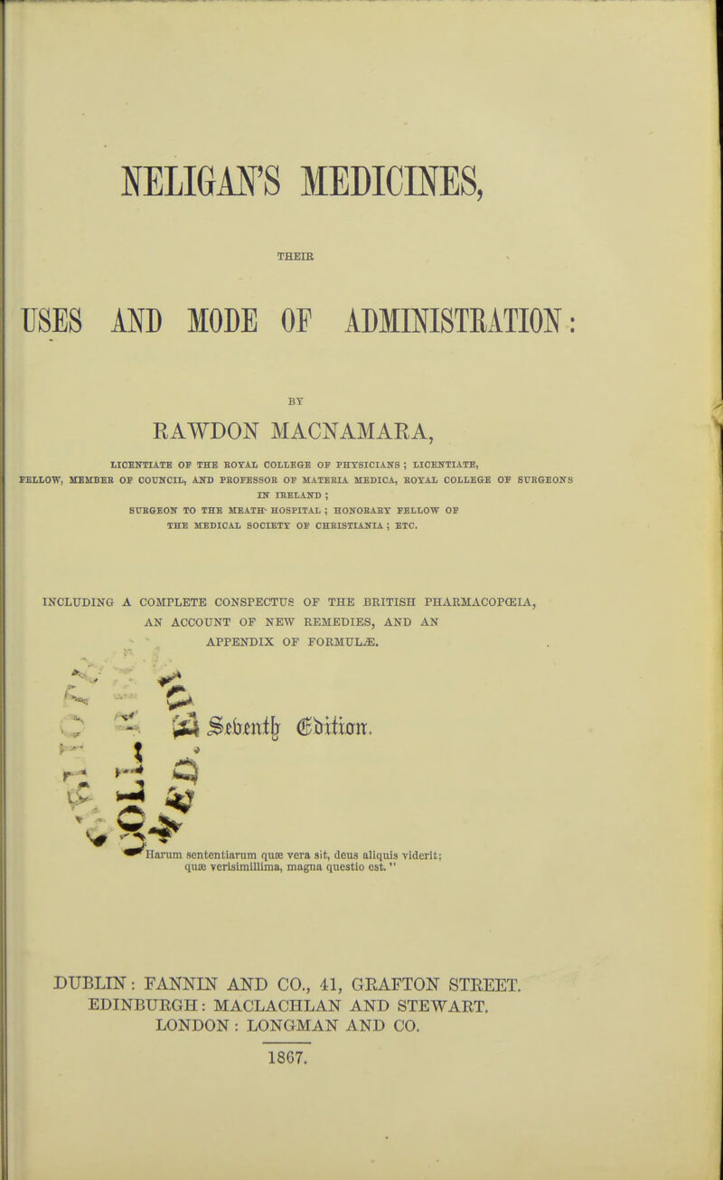 NELIGil'S MEDICINES, THEIR USES AND MODE OF ADMINISTRATION: BY RAWDON MACNAMARA, LICEimATB OF THE BOTAI COLLEGE OP PHXSICIAITS ; LICENTLiTE, FELLOW, MEMBEE OF COUNCIL, AJTD PBOFESSOB OF MATEEL4. MEDICA, BOYAL COLLEGE OF BTTEGEOITS nr iHELAND; BTTBGEON TO THE MEATH- HOSPITAL ; HONOBABT FELLOW OF THE MEDICAL SOCIETY OF CHBISTIANIA ; ETC. INCLUDING A COMPLETE CONSPECTUS OF THE BRITISH PHARMACOPOEIA, AN ACCOUNT OE NEW REMEDIES, AND AN APPENDIX OF FORMULiE. o Y^ £^ 5^ ^ ^^Ilarum sententiarum qute vera sit, deus aliquis viderit; quae verisimiUima, magna questio est. DUBLIN: FANNIN AND CO., 41, GEAFTON STEEET. EDINBURGH: MACLACHLAN AND STEWART. LONDON : LONGMAN AND CO. 1867.