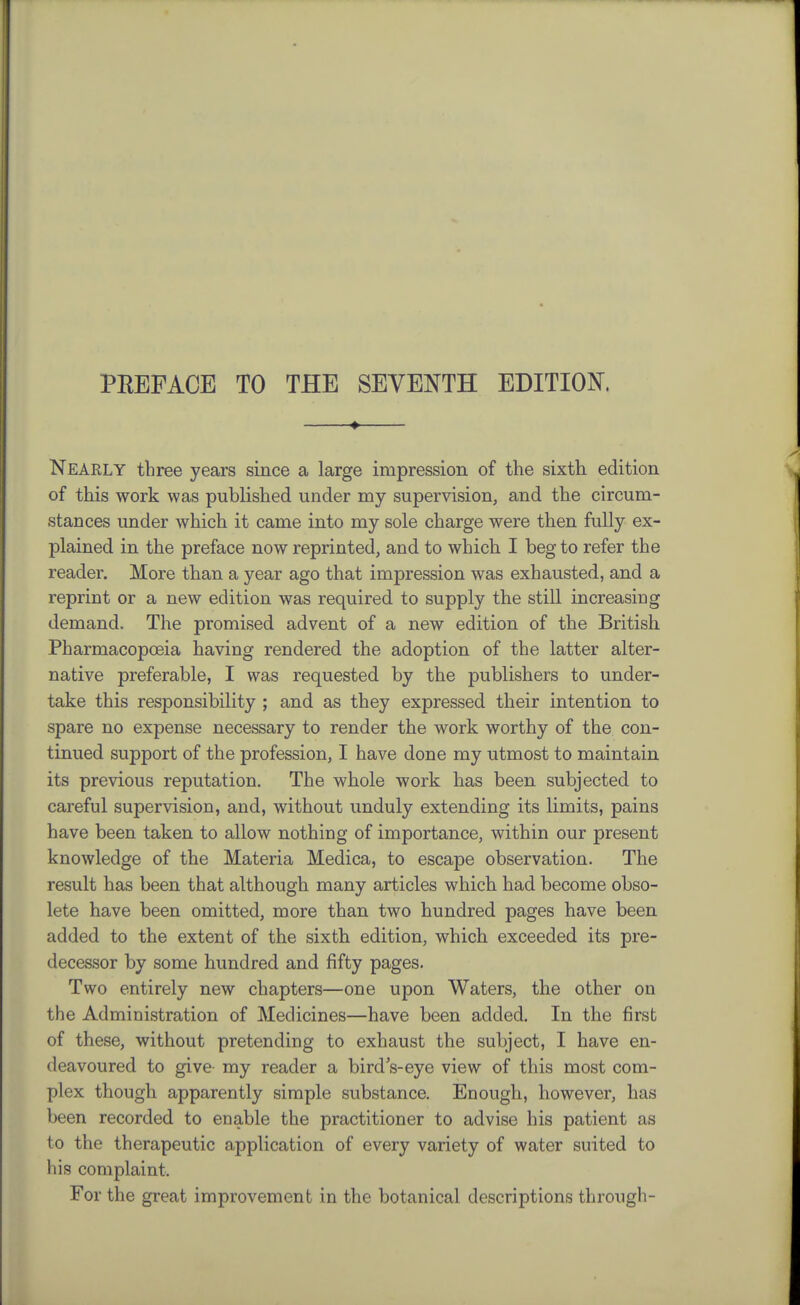 ♦ Nearly three years since a large impression of the sixth edition of this work was published under my supervision, and the circum- stances under which it came into my sole charge were then fully ex- plained in the preface now reprinted, and to which I beg to refer the reader. More than a year ago that impression was exhausted, and a reprint or a new edition was required to supply the still increasing demand. The promised advent of a new edition of the British Pharmacopoeia having rendered the adoption of the latter alter- native preferable, I was requested by the publishers to under- take this responsibility ; and as they expressed their intention to spare no expense necessary to render the work worthy of the con- tinued support of the profession, I have done my utmost to maintain its previous reputation. The whole work has been subjected to careful supervision, and, without unduly extending its limits, pains have been taken to allow nothing of importance, within our present knowledge of the Materia Medica, to escape observation. The result has been that although many articles which had become obso- lete have been omitted, more than two hundred pages have been added to the extent of the sixth edition, which exceeded its pre- decessor by some hundred and fifty pages. Two entirely new chapters—one upon Waters, the other on the Administration of Medicines—have been added. In the first of these, without pretending to exhaust the subject, I have en- deavoured to give- my reader a birdVeye view of this most com- plex though apparently simple substance. Enough, however, has been recorded to enable the practitioner to advise his patient as to the therapeutic application of every variety of water suited to his complaint. For the great improvement in the botanical descriptions through-