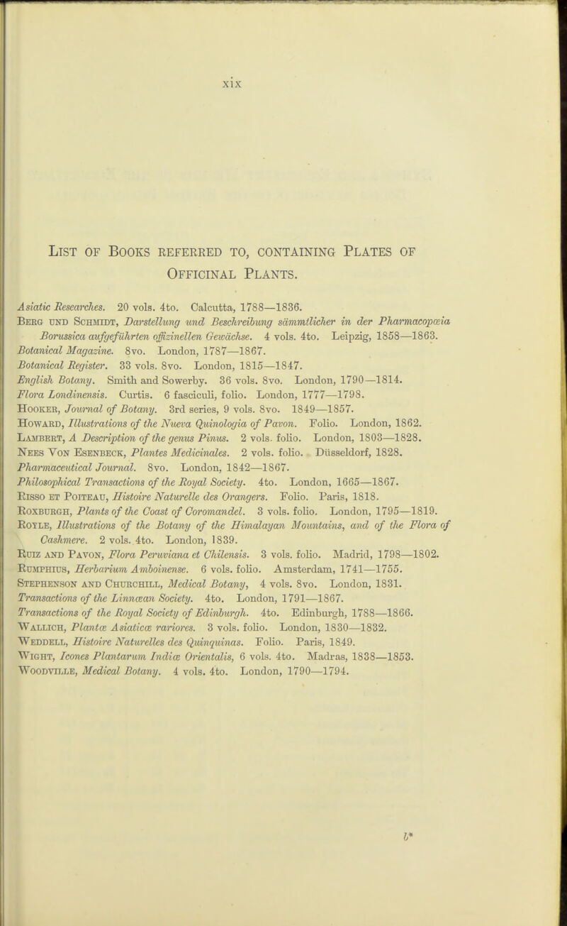 List of Books referred to, containing Plates of Officinal Plants. Asiatic Researches. 20 vols. 4to. Calcutta, 1788—1836. Beeg und Schmidt, Darstellung und Besckreibung sammilicher in der Pha/macopceia Borussica aufyefiihrten offizinellen Geivachse. 4 vols. 4to. Leipzig, 1858—1863. Botanical Magazine. 8vo. London, 1787—1867. Botanical Register. 33 vols. 8vo. London, 1815—1847. English Botany. Smith and Sowerby. 36 vols, 8vo. London, 1790—1814. Flm'a Londinensis. Curtis. 6 fasciculi, folio. London, 1777—1798. Hooker, Journal of Botany. 3rd series, 9 vols. 8vo. 1849—1857. JlowARB, Illustrations of the Nv£va Quinologia of Pavon. Folio. London, 1862. Lajtbert, a Description of the genus Pinus. 2 vols, folio. London, 1803—1828. Xees Von Esenbeck, Plantes Medidnales. 2 vols, folio. Diisseldorf, 1828. Pharmaceutical Joimml. 8vo. London, 1842—1867. Philosophical Tra7isactions of the Royal Society. 4to. London, 1665—1867. Risso ET PoiTEAU, Histoire Naturelle des Grangers. Folio. Paris, 1818. Roxburgh, Plants of the Coast of Ooromandel. 3 vols, folio. London, 1795—1819. RoTLE, Illustrations of the Botany of the Himalayan Mountains, and of tlie Flora of Cashmere. 2 vols. 4to. London, 1839. Ruiz xsn Pavon, Flora Peruviana et Chilensis. 3 vols, folio. Madrid, 1798—1802. RuJiPHius, Herbarium Amboinense. 6 vols, folio. Amsterdam, 1741—1755. Stephenson and Churchill, Medical Botany, 4 vols. 8vo. London, 1831. Transactions of the Linmean Society. 4to. London, 1791—1867. Transactions of the Royal Society of Edinburgh. 4to. Edinburgh, 1788—1866. Wallich, Plantce Asiaticce rariores. 3 vols, folio. London, 1830—1832. Weddell, Histoire Naturellcs des Quinquinas. Folio. Paris, 1849. Wight, Icones Plantarum Indies Orientalis, 6 vols. 4to. Madras, 1838—1853. WooDViLLE, Medical Botany. 4 vols. 4to. London, 1790—1794.