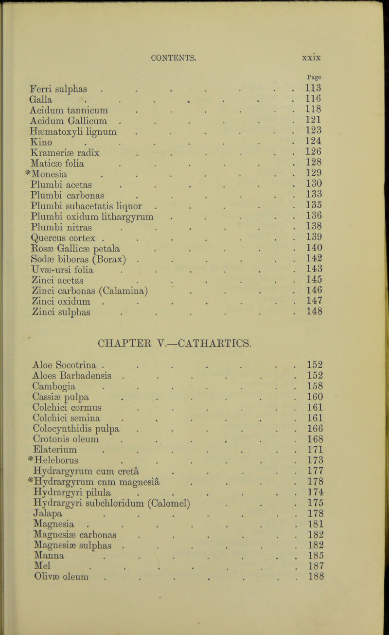 Page Ferri sulphas . . . . • . . 113 Galla 116 Acidum tannicum . . . . ..118 Acidum Gallicum . . . . • .121 Haematoxyli lignum . . . . . . 123 Kino .124 Kramerise radix . . . . , . 126 Maticse folia . . . . . .128 *Monesia . . . . . . . 129 Plumbi acetas . . . . • .130 Plumbi carbonas . . . . . . 133 Plumbi subacetatis liquor . . . . .135 Plumbi oxidum lithargyrum . . . . . 136 Plumbi nitras . . . . - ,138 Quercus cortex . . . . . . . 139 Rosse Gallicse petala - . . . .140 Sodge biboras (Borax) . - . . . . 142 Uvee-ursi folia . • . . . .143 Zinci acetas . . . . . . 145 Zinci carbonas (Calamina) . . . .146 Zinci oxidum . . . . . . • 147 Zinci sulphas . . . . . .148 CHAPTER v.—CATHARTICS. Aloe Socotrina . . . . . . . 152 Aloes Barbadensis . . . . . .152 Cambogia . . . . . . . 158 Cassise pulpa . . . . . .160 Colchici cormus . . . . . . 161 Colchici semina . . . . . .161 Colocynthidis pulpa . . . . . . 166 Crotonis oleum . . . . . .168 Elaterium . . . . . . . 171 *Heleborus . . . . . .173 Hydrargyrum cum creta . . . . . 177 *Hydrargyrum cnm magnesia . . . .178 Hydrargyri pilula . . . . . . 174 Hydrargyri subchloridum (Calomel) . . .175 Jalapa . , . . . . . 178 Magnesia ....... 181 Magnesise carbonas . . . . . . 182 Magnesise sulphas . . . . . .182 Manna . . . . . . . 185 Mel ....... 187 Olivas oleum , . . . . . . 188