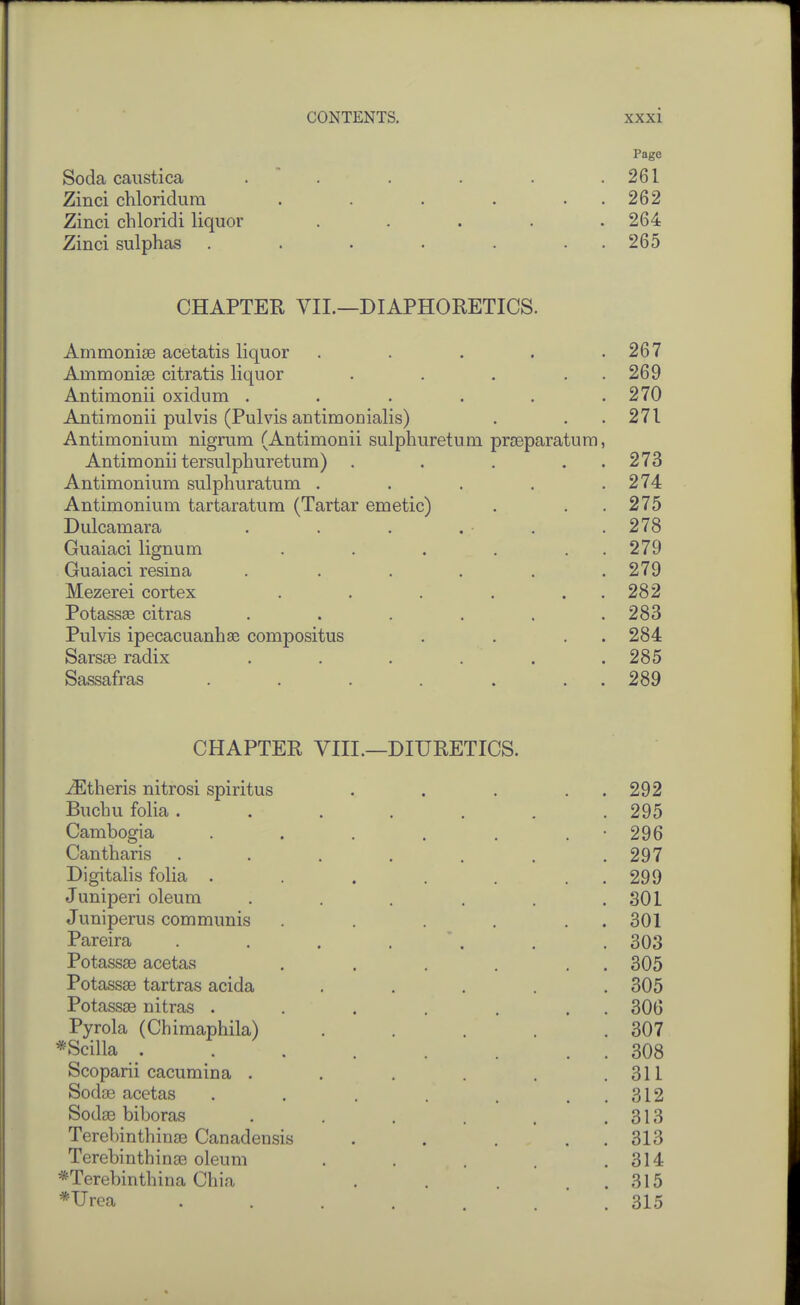 Page Soda caiistica .  . . . . .261 Zinci chloridum . . . . . . 262 Zinci chloridi liquor ..... 264 Zinci sulphas . . . . . . . 265 CHAPTER VII.—DIAPHORETICS. Ammonise acetatis liquor . . . . .267 Ainmonise citratis liquor . . . . . 269 Antimonii oxidum . . . . . .270 Antimonii pulvis (Pulvis antimonialis) . . . 271 Antimonium nigrum (Antimonii sulphuretum prseparatura, Antimonii tersulphuretum) . . . . . 273 Antimonium sulphuratum . . . . .274 Antimonium tartaratum (Tartar emetic) . . . 275 Dulcamara . . . . . .278 Guaiaci lignum . . . . . . 279 Guaiaci resina ...... 279 Mezerei cortex . . . . . . 282 Potassae citras . . . . . .283 Pulvis ipecacuanhas compositus . . . . 284 Sars£B radix ...... 285 Sassafras . . . . . . . 289 CHAPTER YIII.—DIURETICS. -(Etheris nitrosi spiritus . . . . . 292 Buchu folia ....... 295 Cambogia . . . . . . • 296 Cantharis . . . . . . .297 Digitalis folia . . . . . . . 299 Juniperi oleum . . . . . .SOI Juniperus communis . . . . . . 301 Pareira . . . . ' . . . 303 Potassae acetas . . . . . . 305 Potassae tartras acida ..... 305 Potassae nitras . . . . . . . 306 Pyrola (Chimaphila) . . . . .307 *Scilla ^ . . 308 Scoparii cacumina . . . . . .311 Sodse acetas . . . . , . . 312 Sodse biboras . . . . . .313 Terebinthina3 Canadensis . . . . . 313 Terebinthinse oleum . . . . .314 *Terebinthina Chia . . . . . 315 *Urea . . . . . . .315