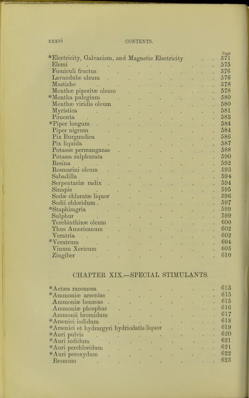 Page *Electricity, Galvanism, and Magnetic Electricity . , 571 Elemi . . . . . . .575 Foeniculi fructus . . . . . . 576 Lavandulae oleum . . . . , .576 Mastiche . . . . . . . 578 Month33 piperitas oleum . , . . .578 *Mentlia pulegium . , . . . . 580 Menthse viridis oleum . . . . .580 Myristica . . . . . . . 581 Pimenta ....... 583 *Piper longum . . . . . . . 584 Piper nigrum . . . . . . 584 Pix Burgundica . . . . . . 586 Pix liquida . . . . . .587 Potassse permanganas . . . . . , 588 Potassa sulphurata . . . . .590 Resina . . . . . . . 592 Eosmarini oleum . . . . . .593 Sabadilla . . . . . . . 594 Serpentarise radix . . . . . .594 Sinapis . . . . . . . 595 Sodas chloratse liquor . . . . .596 Sodii cbloridum. . . . . . . 597 *Staphisagria . . . . . .599 Sulphur . . . . . . . 599 Terebinthinae oleum ..... 600 Thus Americanum . . . . . . 602 Veratria ....... 602 *Veratrum . . . . . . . 604 Vinum Xericum ...... 605 Zingiber . . . . . . . 610 CHAPTER XIX.—SPECIAL STIMULANTS. *Actaea racemosa . . . . . .613 *Ammoma3 arsenias . . . • • • 615 Ammonise benzoas . . . . . .615 Aramoniae phosphas . . . . . . 616 Ammonii bromidum . . • • .617 *Arsenici iodidum . • • ..618 *Arsenici et hydrargyri hydriodatis liquor . . .619 *Auri pulvis . . . . . . . 620 *Auri iodidum . , . . • .621 *Auri percMoridum . . • . . 621 *Auri peroxydum . . . . . .622 Bromum . . . . . • • 623