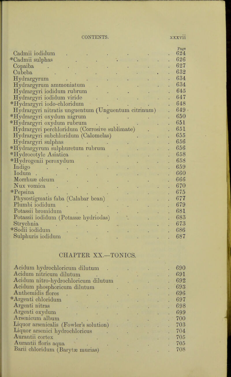 Page Cadmii iodiJum . . . . . .624 *Oadmii sulphas . . . • . . 626 Copaiba ....... 627 Cubeba . . . . . . . 632 Hydrargyrum . . . . . .634 Hydrargyrum ammoniatum . . . . . 634 Hydrargyri iodidum rubrum .... 645 Hydrargyri iodidum viride . . . . . 647 *Hydrargyri iodo-chloridum . . . .648 Hydrargyri nitratis unguentum (Unguentum citrinum) . 649 *Hydrargyri oxydum nigrum . . . .650 *Hydrargyri oxydum rubrum . . . . . 651 Hydrargyri perchloridum (Corrosive sublimate) . .651 Hydrargyri subcliloridum (Calomelas) . . .655 Hydrargyri sulphas . . . . .656 ^Hydrargyrum sulphuretum rubrum . . . . 656 *Hydrocotyle Asiatica . . . . .658 *Hydrogenii peroxydum . . . . . 658 Indigo ....... 659 lodum . . . . . . . . 660 Morrhuse oleum . . . . . .666 Nux vomica . . . . . . . 670 *Pepsina . . . . . . .675 Physostigmatis faba (Calabar bean) . . . . 677 Plumbi iodidum . , . .. . . 679 Potassii bromidum . . . . . . 681 Potassii iodidum (Potassas hydriodas) \ . .683 Strychnia . . . ... . . 673 *Sodii iodidum ...... 686 Sulphuris iodidum . . . . . . 687 CHAPTER XX.—TONICS. Acidum hydrochloricum dilutum .... 690 Acidum nitricum dilutum . . . . . 691 Acidum nitro-hydrochloricum dilutum . . .692 Acidum phosphoricum dilutum . . . . 693 Anthemidis flores ...... 696 *Argenti chloridum . . . . . . 697 Argenti nitras . . . . . .698 Argenti oxydum . . . . . . 699 Arsenicum album ...... 700 Liquor arsenicalis (Fowler's solution) . . 703 Liquor arsenici hydrochloricus .... 704 Aurantii cortex . . . . 705 Aurantii floris aqua ..... 705 Barii chloridum (Barytaj murias) . . . . 708