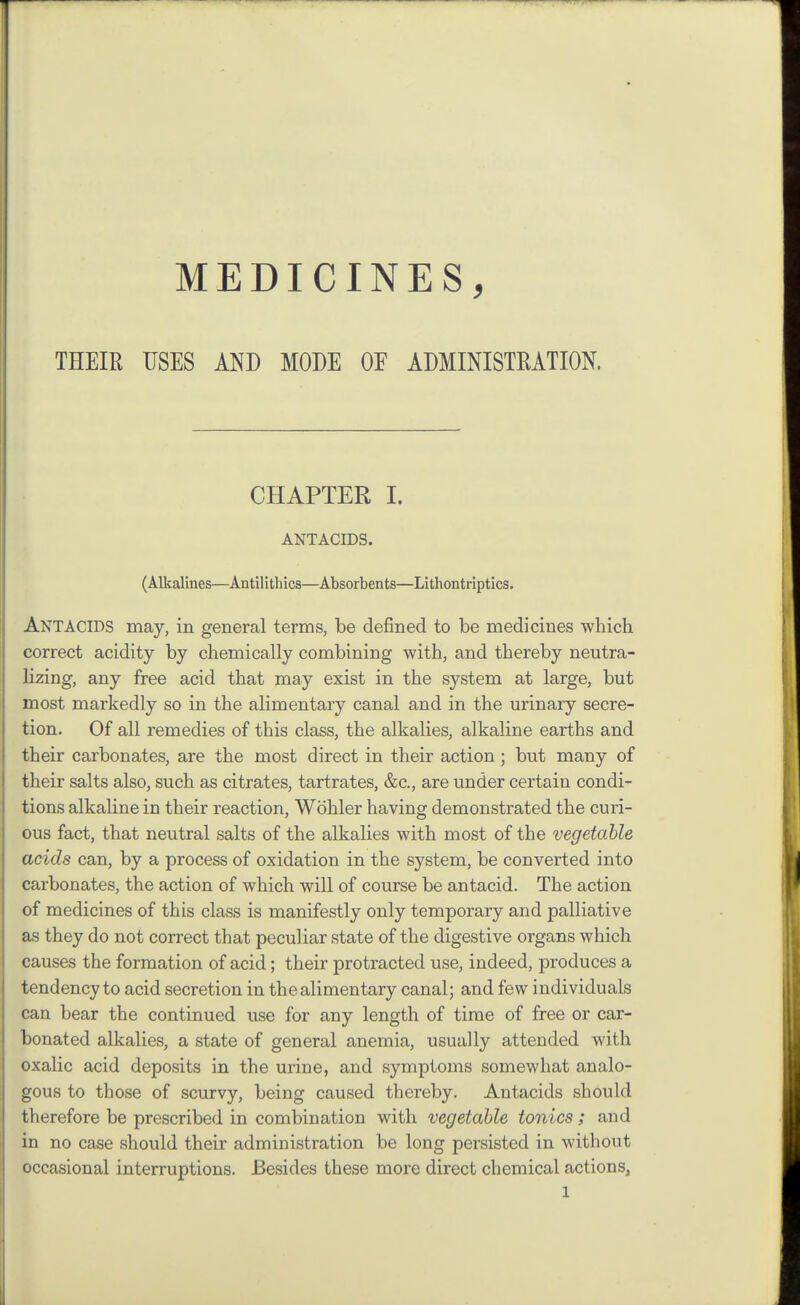 MEDICINES, THEIR USES AND MODE OF ADMINISTRATION. CHAPTER I. ANTACIDS. (Alkalines—Antilithics—Absorbents—Lithontriptics. Antacids may, in general terms, be defined to be medicines which correct acidity by chemically combining with, and thereby neutra- lizing, any free acid that may exist in the system at large, but most markedly so in the alimentary canal and in the urinary secre- tion. Of all remedies of this class, the alkalies, alkaline earths and their carbonates, are the most direct in their action; but many of their salts also, such as citrates, tartrates, &c., are under certain condi- tions alkaline in their reaction, Wohler having demonstrated the curi- ous fact, that neutral salts of the alkalies with most of the vegetable acids can, by a process of oxidation in the system, be converted into carbonates, the action of which will of course be antacid. The action of medicines of this class is manifestly only temporary and palliative as they do not correct that peculiar state of the digestive organs which causes the formation of acid; their protracted use, indeed, produces a tendency to acid secretion in the alimentary canal; and few individuals can bear the continued use for any length of time of free or car- bonated alkalies, a state of general anemia, usually attended with oxalic acid deposits in the urine, and symptoms somewhat analo- gous to those of scurvy, being caused thereby. Antacids should therefore be prescribed in combination with vegetable tonics; and in no case should their administration be long persisted in without occasional interruptions. Besides these more direct chemical actions,