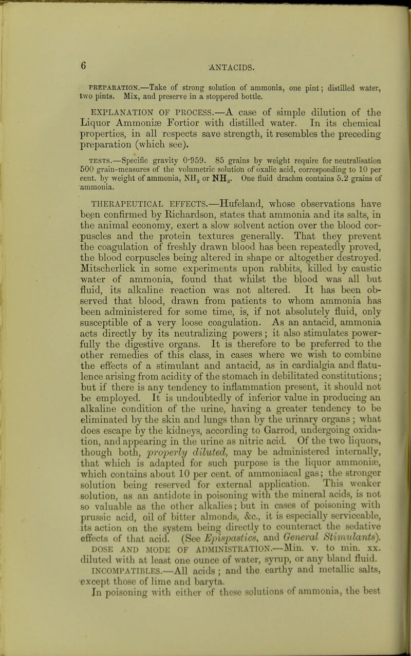 PREPARATION.—Take of strong solution of ammonia, one pint; distilled water, two pints. Mix, and preserve in a stoppered bottle. EXPLANATION OF PROCESS.—A case of simple dilution of the Liquor Ammonise Fortior with distilled water. In its chemical properties, in all respects save strength, it resembles the preceding preparation (which see). TESTS.—Specific gravity 0'959. 85 grains by weight require for neutralisation 500 grain-measures of the volumetric solution of oxalic acid, corresponding to 10 per cent, by weight of ammonia, NHg or NH3. One fluid drachm contains 5.2 grains of ammonia. THERAPEUTICAL EFFECTS.—Hufeland, whose observations have been confirmed by Richardson, states that ammonia and its salts, in the animal economy, exert a slow solvent action over the blood cor- puscles and the protein textures generally. That they prevent the coagulation of freshly drawn blood has been repeatedly proved, the blood corpuscles being altered in shape or altogether destroyed. Mitscherlick in some experiments upon rabbits, killed by caustic water of ammonia, found that whilst the blood was all but fluid, its alkaline reaction was not altered. It has been ob- served that blood, drawn from patients to whom ammonia has been administered for some time, is, if not absolutely fluid, only susceptible of a very loose coagulation. As an antacid, ammonia acts directly by its neutralizing powers; it also stimulates power- fully the digestive organs. It is therefore to be preferred to the other remedies of this class, in cases where we wish to combine the eftects of a stimulant and antacid, as in cardialgia and flatu- lence arising from acidity of the stomach in debilitated constitutions; but if there is any tendency to inflammation present, it should not be employed. It is undoubtedly of inferior value in producing an alkaline condition of the urine, having a greater tendency to be eliminated by the skin and lungs than by the urinary organs ; what does escape by the kidneys, according to Garrod, undergoing oxida- tion, and appearing in the urine as nitric acid. Of the two liquors, though both, iJToperly diluted, may be administered internally, that which is adapted for such purpose is the liquor ammonia% which contains about 10 per cent, of ammoniacal gas; the stronger solution being reserved for external application. This weaker solution, as an antidote in poisoning with the mineral acids, is not so valuable as the other alkalies; but in cfises of poisoning with prussic acid, oil of bitter almonds, &c., it is especially serviceable, its action on the system being directly to counteract the sedative effects of that acid. (See Epispastics, and General Stimulants). DOSE AND MODE OF ADMINISTRATION.—Min. V. to min. XX. diluted with at least one ounce of water, syrup, or any bland fluid. INCOMPATIBLES.—All acids ; and the earthy and metallic salts, except those of lime and baryta. In poisoning with either of these solutions of ammonia, the best