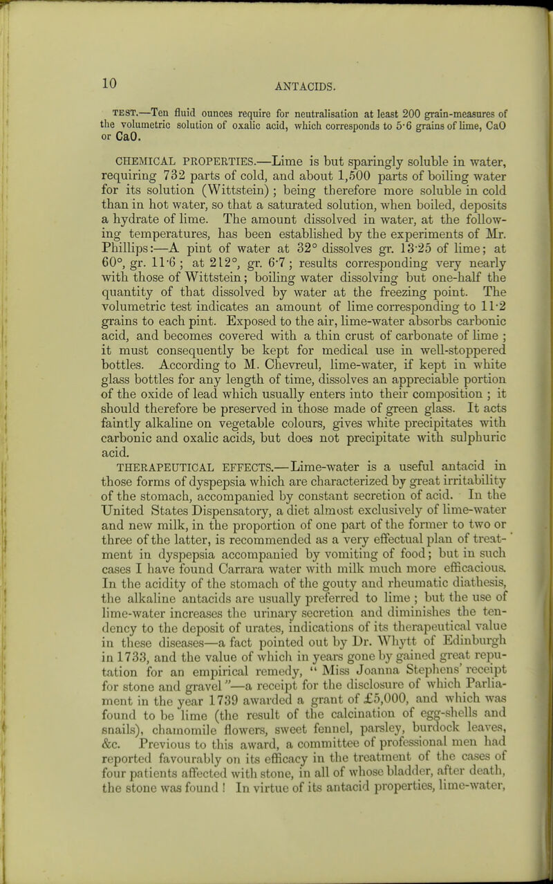 TEST.—Ten fluid ounces require for neutralisation at least 200 grain-measures of the volumetric solution of oxalic acid, which corresponds to 5-6 grains of lime, CaO or CaO. CHEMICAL PROPERTIES.—Lime is but Sparingly soluble in water, requiring 732 parts of cold, and about 1,500 parts of boiling water for its solution (Wittstein) ; being therefore more soluble in cold than in hot water, so that a saturated solution, when boiled, deposits a hydrate of lime. The amount dissolved in water, at the follow- ing temperatures, has been established by the experiments of Mr. Phillips:—A pint of water at 32° dissolves gr. 1325 of lime; at 60°, gr. 11*6 ; at 212°, gr. 67; results corresponding very nearly with those of Wittstein; boiling water dissolving but one-half the quantity of that dissolved by water at the freezing point. The volumetric test indicates an amount of lime corresponding to 11*2 grains to each pint. Exposed to the air, lime-water absorbs carbonic acid, and becomes covered with a thin crust of carbonate of lime ; it must consequently be kept for medical use in well-stoppered bottles. According to M. Chevreul, lime-water, if kept in white glass bottles for any length of time, dissolves an appreciable portion of the oxide of lead which usually enters into their composition ; it should therefore be preserved in those made of green glass. It acts faintly alkaline on vegetable colours, gives white precipitates with carbonic and oxalic acids, but does not precipitate with sulphuric acid. THERAPEUTICAL EFFECTS.—Lime-water is a useful antacid in those forms of dyspepsia which are characterized by great irritability of the stomach, accompanied by constant secretion of acid. In the United States Dispensatoiy, a diet almost exclusively of lime-water and new milk, in the proportion of one part of the former to two or three of the latter, is recommended as a very effectual plan of treat- ment in dyspepsia accompanied by vomiting of food; but in such cases I have found Carrara water with milk much more efficacious. In the acidity of the stomach of the gouty and rheumatic diathesis, the alkaline antacids are usually preferred to lime ; but the use of lime-water increases the urinary secretion and diminishes the ten- dency to the deposit of urates, indications of its therapeutical value in these diseases—a fact pointed out by Dr. AVhytt of Edinburgh in 1733, and the value of which in years gone by gained great repu- tation for an empirical remedy,  Miss Joanna Stepliens' receipt for stone and gravel—a receipt for the disclosure of which Parlia- ment in the year 1739 awarded a grant of £5,000, and which was found to be lime (tlie result of the calcination of egg-shells and snails), chamomile flowers, sweet fennel, parsley, burdock leaves, &c. Previous to this award, a committee of professional men had reported favourably on its efficacy in the treatment of the cases of four patients affected with stone, in all of whose bladder, after death, the stone was found ! In virtue of its antacid properties, lime-water,