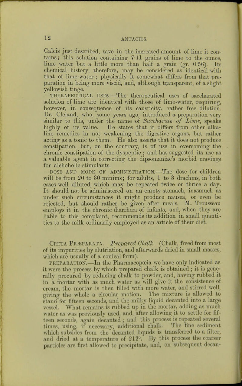 Calcis just described, save in the increased amount of lime it con- tains; this solution containing 7'11 grains of lime to the ounce, lime water but a little more than half a grain (gr. 0-56). Its chemical history, therefore, may be considered as identical with that of lime-water ; physically it somewhat differs from that pre- paration in being more viscid, and, although transparent, of a slight yellowish tinge. THERAPEUTICAL USES.—The therapeutical uses of saccharated solution of lime are identical with those of lime-water, requiring, however, in consequence of its causticity, rather free dilution. Dr. Cleland, who, some years ago, introduced a preparation very similar to this, under the name of Saccharate of Lime, speaks highly of its value. He states that it differs from other alka- line remedies in not weakening the digestive organs, but rather acting as a tonic to them. He also asserts that it does not produce constipation, but, on the contrary, is of use in overcoming the chronic constipation of the dyspeptic ; and has suggested its use as a valuable agent in correcting the dipsomaniac's morbid cravings for alchoholic stimulants. DOSE AND MODE OF ADMINISTRATION.—The dose for children will be from 20 to 30 minims; for adults, 1 to 3 drachms, in both cases well diluted, which may be repeated twice or thrice a day. It should not be administered on an empty stomach, inasmuch as under such circumstances it might produce nausea, or even be rejected, but should rather be given after meals. M. Trousseau employs it in the chronic diarrhoea of infants, and, when they are liable to this complaint, recommends its addition in small quanti- ties to the milk ordinarily employed as an article of their diet. CretA PRiEPARATA. Pre]oared Chalk. (Chalk, freed from most of its impurities by elutriation, and afterwards dried in small masses, which are usually of a conical form). PREPARATION.—In the Pharmacopoeia we have only indicated as it were the process by which prepared chalk is obtained ; it is gene- rally procured by reducing chalk to powder, and, having rubbed it in a mortar with as much water as will give it the consistence of cream, the mortar is then filled with more water, and stirred well, giving the whole a circular motion. The mixture is allowed to stand for fifteen seconds, and the milky liqiiid decanted into a large vessel. What remains is mbbed up in the mortar, adding as much water as was previously used, and, after allowing it to settle for fif- teen seconds, again decanted ; and this process is repeated several times, using, if nece.ssary, additional chalk. The fine sediment which subsides from the decanted liquids is transferred to a filter, and dried at a temperature of 212°. By this process the coarser particles are first allowed to precipitate, and, on subsequent decan-