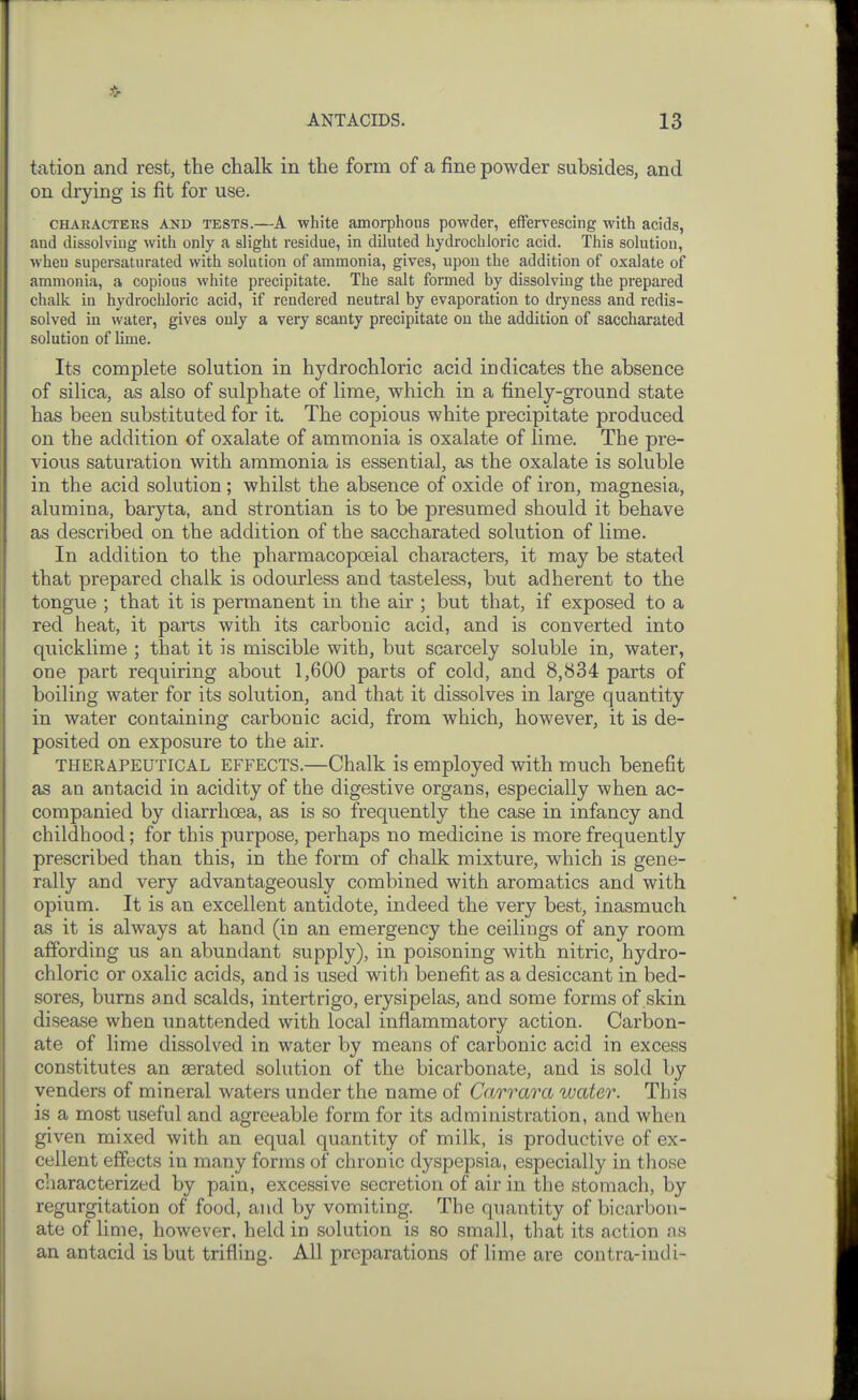 tation and rest, the chalk in the form of a fine powder subsides, and on drying is fit for use. CHARACTEKS AND TESTS.—A white amorphous powder, effervescing with acids, and dissolving with only a slight residue, in diluted hydrochloric acid. This solution, when supersaturated with solution of ammonia, gives, upon the addition of oxalate of ammonia, a copious white precipitate. The salt formed by dissolving the prepared chalk in hydrochloric acid, if rendered neutral by evaporation to dryness and redis- solved in water, gives only a very scanty precipitate on the addition of saccharated solution of lime. Its complete solution in hydrochloric acid indicates the absence of silica, as also of sulphate of lime, which in a finely-ground state has been substituted for it. The copious white precipitate produced on the addition of oxalate of ammonia is oxalate of lime. The pre- vious saturation with ammonia is essential, as the oxalate is soluble in the acid solution; whilst the absence of oxide of iron, magnesia, alumina, baryta, and strontian is to be presumed should it behave as described on the addition of the saccharated solution of lime. In addition to the pharmacopoeial characters, it may be stated that prepared chalk is odourless and tasteless, but adherent to the tongue ; that it is permanent in the air ; but that, if exposed to a red heat, it parts with its carbonic acid, and is converted into quicklime ; that it is miscible with, but scarcely soluble in, water, one part requiring about 1,600 parts of cold, and 8,834 parts of boiling water for its solution, and that it dissolves in large quantity in water containing carbonic acid, from which, however, it is de- posited on exposure to the air. THERAPEUTICAL EFFECTS.—Chalk is employed with much benefit as an antacid in acidity of the digestive organs, especially when ac- companied by diarrhoea, as is so frequently the case in infancy and childhood; for this purpose, perhaps no medicine is more frequently prescribed than this, in the form of chalk mixture, which is gene- rally and very advantageously combined with aromatics and with opium. It is an excellent antidote, indeed the very best, inasmuch as it is always at hand (in an emergency the ceilings of any room affording us an abundant supply), in poisoning with nitric, hydro- chloric or oxalic acids, and is used with benefit as a desiccant in bed- sores, burns and scalds, intertrigo, erysipelas, and some forms of skin disease when unattended with local inflammatory action. Carbon- ate of lime dissolved in water by means of carbonic acid in excess constitutes an aerated solution of the bicarbonate, and is sold by venders of mineral waters under the name of Carrara water. This is a most useful and agreeable form for its administration, and when given mixed with an equal quantity of milk, is productive of ex- cellent effects in many forms of chronic dyspepsia, especially in those characterized by pain, excessive secretion of air in the stomach, by regurgitation of food, and by vomiting. The quantity of bicarbon- ate of lime, however, held in solution is so small, that its action ns an antacid is but trifling. All preparations of lime are contra-iudi-