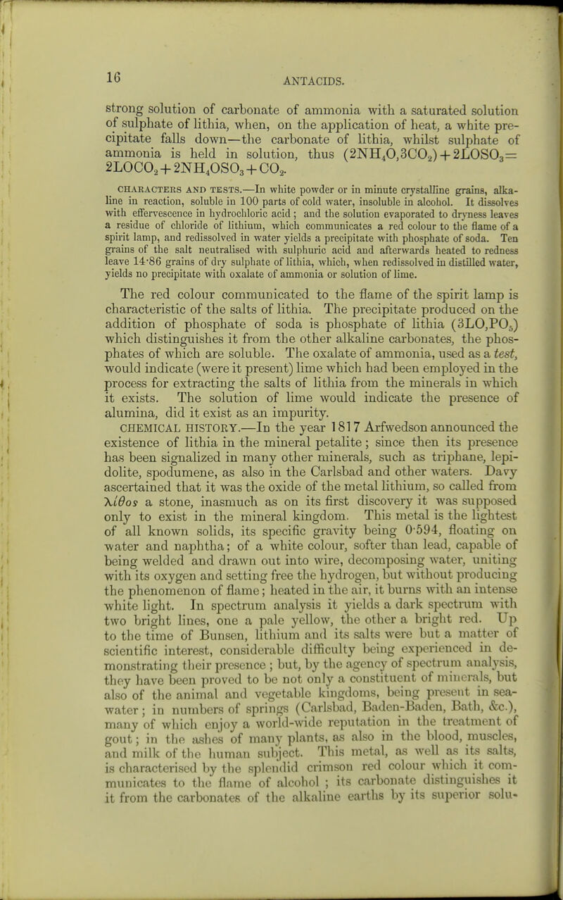 strong solution of carbonate of ammonia with a saturated solution of sulphate of lithia, when, on the application of heat, a white pre- cipitate falls down—the carbonate of lithia, whilst sulphate of ammonia is held in solution, thus (2NH40,3C02) + 2LOS03= 2LOCO2 + 2NH4OSO3 + CO2. CHARACTEES AND TESTS.—In white powder or in minute crystalline grains, alka- line in reaction, soluble in 100 parts of cold water, insoluble in alcohol. It dissolves with eflfervescence in hydrochloric acid ; and the solution evaporated to dr}Tiess leaves a residue of chloride of lithium, which communicates a red colour to the flame of a spirit lamp, and redissolved in water yields a precipitate with phosphate of soda. Ten gi-ains of the salt neutralised with sulphuric acid and afterwards heated to redness leave 14'86 grains of dry sulphate of lithia, which, when redissolved in distilled water, yields no precipitate with oxalate of ammonia or solution of lime. The red colour communicated to the flame of the spirit lamp is characteristic of the salts of lithia. The precipitate produced on the addition of phosphate of soda is phosphate of Uthia (SLOjPOg) which distinguishes it from the other alkaline carbonates, the phos- phates of which are soluble. The oxalate of ammonia, used as a test, would indicate (were it present) lime which had been employed in the process for extracting the salts of lithia from the minerals in w^hich it exists. The solution of lime would indicate the presence of alumina, did it exist as an impurity. CHEMICAL HISTORY.—In the year 1817 Arfwedson announced the existence of lithia in the mineral petalite; since then its presence has been signalized in many other minerals, such as triphane, lepi- dolite, spodumene, as also in the Carlsbad and other waters. Davy ascertained that it was the oxide of the metal lithium, so called from Xidosf a stone, inasmuch as on its first discovery it was supposed only to exist in the mineral kingdom. This metal is the lightest of all known solids, its specific gravity being 0-594, floating on water and naphtha; of a white colour, softer than lead, capable of being welded and drawn out into wire, decomposing water, uniting with its oxygen and setting free the hydrogen, but without producing the phenomenon of flame; heated in the air, it burns with an intense white light. In spectrum analysis it yields a dark spectrum with two bright lines, one a pale yellow, the other a bright red. Up to the time of Bunsen, lithnim and its salts were but a matter of scientific interest, considerable difficulty being experienced in de- monstrating their presence ; but, by the agency of spectrum analysis, they have been proved to be not only a constituent of minerals, but also of the animal and vegetable kingdoms, being present in sea- water ; in numbers of springs (Carlsbad, Baden-Baden, Batli, &c.), many of which enjoy a world-wide reputation in the treatment of gout; in the ashes of many plants, as also in the blood, muscles, and milk of the human snliject. This metal, as well as its salts, is characterised by the splen'did crimson red colour which it com- municates to the flame of alcoliol ; its carbonate distinguishes it it from the carbonates of the alkaline earths by its superior solu-