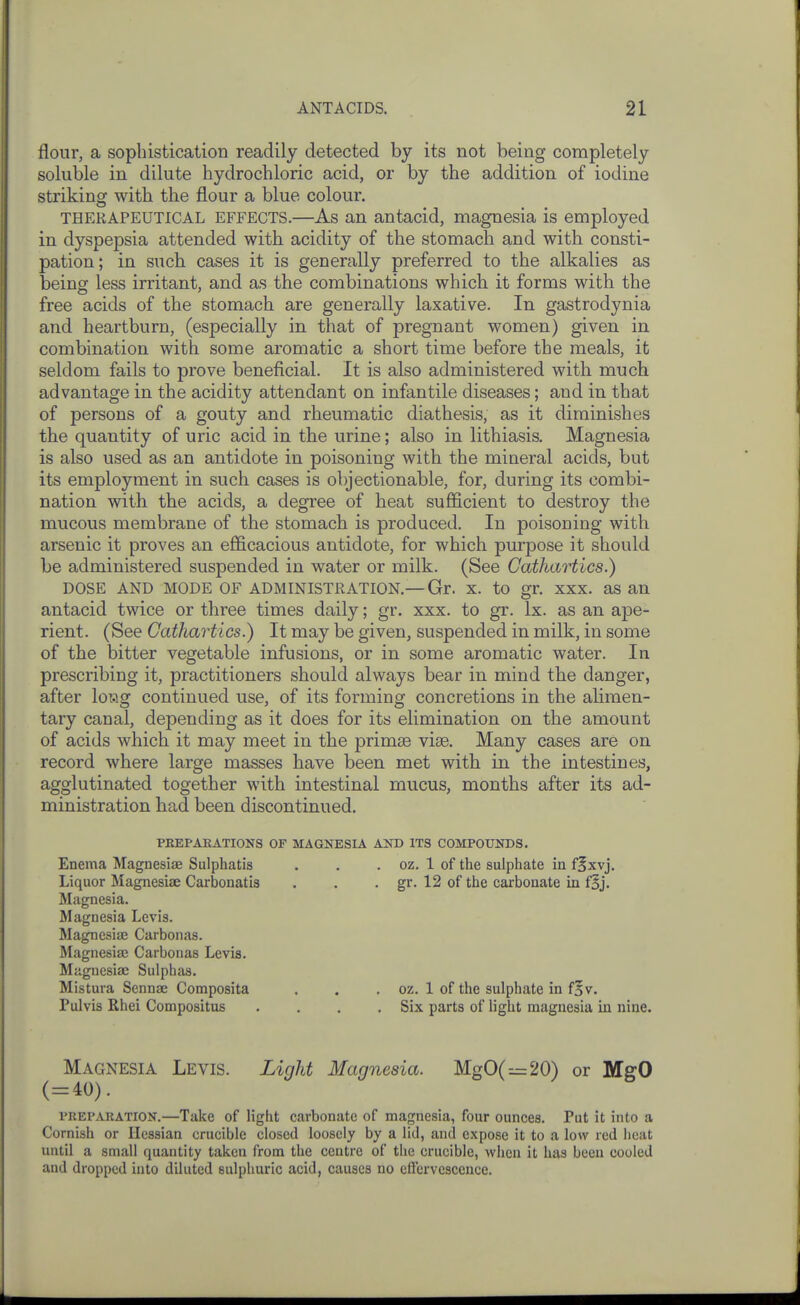 flour, a sophistication readily detected by its not being completely soluble in dilute hydrochloric acid, or by the addition of iodine striking with the flour a blue colour. THERAPEUTICAL EFFECTS.—As an antacid, magnesia is employed in dyspepsia attended with acidity of the stomach and with consti- pation; in such cases it is generally preferred to the alkalies as being less irritant, and as the combinations which it forms with the free acids of the stomach are generally laxative. In gastrodynia and heartburn, (especially in that of pregnant women) given in combination with some aromatic a short time before the meals, it seldom fails to prove beneficial. It is also administered with much advantage in the acidity attendant on infantile diseases; and in that of persons of a gouty and rheumatic diathesis, as it diminishes the quantity of uric acid in the urine; also in lithiasis. Magnesia is also used as an antidote in poisoning with the mineral acids, but its employment in such cases is objectionable, for, during its combi- nation with the acids, a degree of heat sufficient to destroy the mucous membrane of the stomach is produced. In poisoning with arsenic it proves an efficacious antidote, for which purpose it should be administered suspended in water or milk. (See Cathartics.) DOSE AND MODE OF ADMINISTRATION.—Gr. X. to gr. XXX. as an antacid twice or three times daily; gr. xxx. to gr. Ix. as an ape- rient. (See Cathartics.) It may be given, suspended in milk, in some of the bitter vegetable infusions, or in some aromatic water. In prescribing it, practitioners should always bear in mind the danger, after lowg continued use, of its forming concretions in the alimen- tary canal, depending as it does for its elimination on the amount of acids which it may meet in the primse vise. Many cases are on record where large masses have been met with in the intestines, agglutinated together with intestinal mucus, months after its ad- ministration had been discontinued. PREPAEATIONS OF MAGNESIA AND ITS COMPOUNDS, Enema Magnesiae Sulphatis . . . oz. 1 of the sulphate in fixvj. Liquor Magnesiae Carbonatis . . • gr. 12 of the carbonate in f§j. Magnesia. Magnesia Levis. Magnesia? Carbonas. Magnesiae Carbonas Levis. Magnesiae Sulphas. Mistura Sennse Composita . . . oz. 1 of the sulphate in f§v. Pulvis Rhei Compositus .... Six parts of light magnesia in nine. Magnesia Levis. Light Magnesia. MgO(=20) or MgO (=40). PREPARATION.—Take of light carbonate of magnesia, four ounces. Put it into a Cornish or Hessian crucible closed loosely by a lid, and expose it to a low red heat until a small quantity taken from the centre of tiie crucible, when it has been cooled and dropped into diluted sulphuric acid, causes no etfervescence.