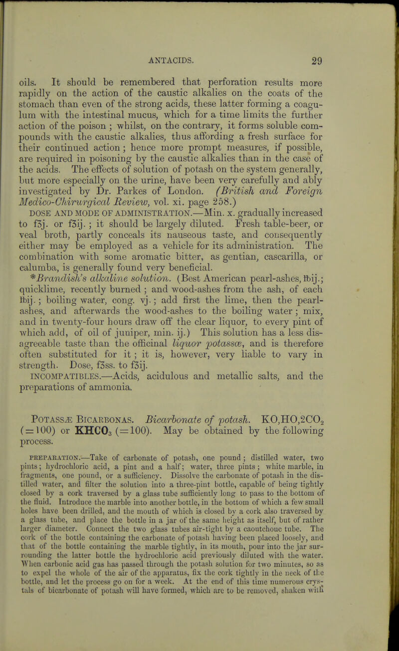 oils. It should be remembered that perforation results more rapidly on the action of the caustic alkalies on the coats of the stomach than even of the strong acids, these latter forming a coagu- lum with the intestinal mucus, which for a time limits the further action of the poison ; whilst, on the contrary, it forms soluble com- pounds with the caustic alkalies, thus affording a fresh surface for their continued action ; hence more prompt measures, if possible, are required in poisoning by the caustic alkalies than in the case of the acids. The effects of solution of potash on the system generally, but more especially on the urine, have been very carefully and ably investigated by Dr. Parkes of London. (British and Foreign Medico-Ghirurgical Review, vol. xi. page 258.) DOSE AND MODE OF ADMINISTRATION.—Min. X. gradually increased to f3j. or fSij. ; it should be largely diluted. Fresh table-beer, or veal broth, partly conceals its nauseous taste, and consequently either may be employed as a vehicle for its administration. The combination with some aromatic bitter, as gentian, cascarilla, or calumba, is generally found very beneficial. * Brandish's alkaline solution. (Best American pearl-ashes, Ibij.; quicklime, recently burned ; and wood-ashes from the ash, of each ibij.; boiling water, cong. vj.; add first the lime, then the pearl- ashes, and afterwards the wood-ashes to the boiling water ; mix, and in twenty-four hours draw off the clear liquor, to every pint of which add, of oil of juniper, min. ij.) This solution has a less dis- agreeable taste than the officinal liquor potassce, and is therefore often substituted for it ; it is, however, very liable to vary in strength. Dose, f3ss. to f3ij. INCOMPATIBLES.—Acids, acidulous and metallic salts, and the preparations of ammonia. PoTASSiE BiCARBONAS. Bicarbonate of potash. KO,HO,2C02 ( = 100) or KHC03(=100). May be obtained by the following process. PEEPAKATiON.—Take of carbonate of potash, one pound ; distilled water, two pints; hydrochloric acid, a pint and a half; water, three pints; white marble, in fragments, one pound, or a sufficiency. Dissolve the carbonate of potash in the dis- tilled water, and filter the solution into a three-pint bottle, capable of being tightly closed by a cork traversed by a glass tube sufficiently long to pass to the bottom of the fluid. Introduce the marble into another bottle, in the bottom of which a few small holes have been drilled, and the mouth of which is closed by a cork also traversed by a glass tube, and place the bottle in a jar of the same height as itself, but of rather larger diameter. Connect the two glass tubes air-tight by a caoutchouc tube. The cork of the bottle containing the carbonate of potash liaving been placed loosely, and that of the bottle containing the marble tightly, in its mouth, pour into the jar sur- rounding the latter bottle the hydrochloric acid previously diluted with the water. When carbonic acid gas has passed through the potash solution for two minutes, so as to expel the whole of the air of the apparatus, fix the cork tightly in the neck of tl;e bottle, and let the process go on for a week. At the end of this time numerous crys- tals of bicarbonate of potash will have formed, which sire to be removed, shaken witll