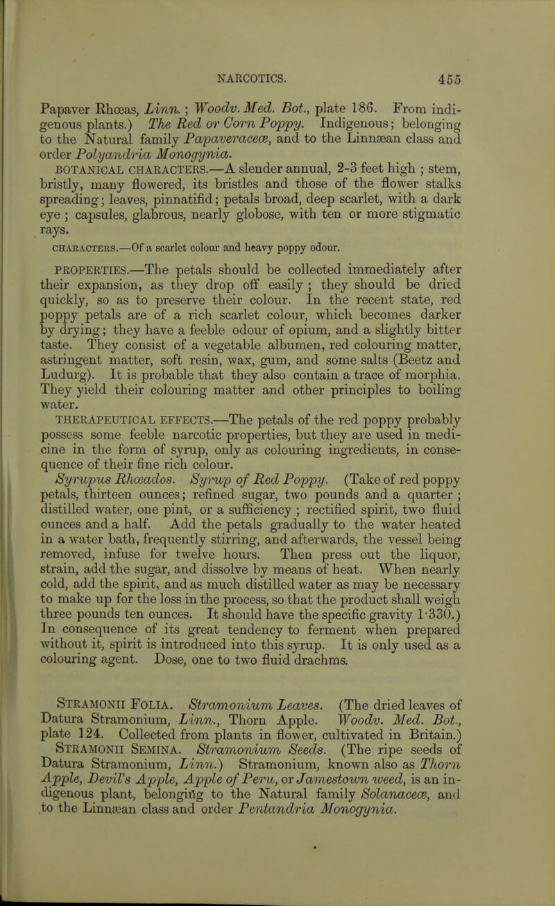 Papaver RhcEas, Linn.; Woodv. Med. Bot., plate 186. From indi- genous plants.) 2^he Red or Corn Poppy. Indigenous; belonging to the Natural family Fapaveracece, and to the Linnsean class and order Polyandria Monogynia. BOTANICAL CHARACTERS.—A slender annual, 2-3 feet high ; stem, bristly, many flowered, its bristles and those of the flower stalks spreading; leaves, pinnatifid; petals broad, deep scarlet, with a dark eye ; capsules, glabrous, nearly globose, with ten or more stigmatic rays. CELAEACTERS.—Of a scarlet colour and heavy poppy odour. PROPERTIES.—The petals should be collected immediately after their expansion, as they drop off easily ; they should be dried quickly, so as to preserve their colour. In the recent state, red poppy petals are of a rich scarlet colour, which becomes darker by drying; they have a feeble odour of opium, and a slightly bitter taste. They consist of a vegetable albumen, red colouring matter, astringent matter, soft resin, wax, gum, and some salts (Beetz and Ludurg). It is probable that they also contain a trace of morphia. They yield their colouring matter and other principles to boiling water. THERAPEUTICAL EFFECTS.—The petals of the red poppy probably possess some feeble narcotic properties, but they are used in medi- cine in the form of syrup, only as colouring ingredients, in conse- quence of their fine rich colour. Syrupus Rhosados. Syrup of Red Poppy. (Take of red poppy petals, thirteen ounces; refined sugar, two pounds and a quarter ; distilled water, one pint, or a sufficiency ; rectified spirit, two fluid ounces and a half. Add the petals gradually to the water heated in a water bath, frequently stirring, and afterwards, the vessel being removed, infuse for twelve hours. Then press out the liquor, strain, add the sugar, and dissolve by means of heat. When nearly cold, add the spirit, and as much distilled water as may be necessary to make up for the loss in the process, so that the product shall weigh three pounds ten ounces. It should have the specific gravity 1-330.) In consequence of its great tendency to ferment when prepared without it, spirit is introduced into this syrup. It is only used as a colouring agent. Dose, one to two fluid drachms. Stramonii Folia. Stramonium Leaves. (The dried leaves of Datura Stramonium, Linn., Thorn Apple. Woodv. Med. Bot., plate 124. Collected from plants in flower, cultivated in Britain.) Stramonii Semina. Stramonium Seeds. (The ripe seeds of Datura Stramonium, Linn.) Stramonium, known also as Thorn Apple, DeviVs Apple, Apple of Peru, or Jamestoivn weed, is an in- digenous plant, belonging to the Natural family Solanacece, and to the Linnsean class and order Pentandria Monogynia.