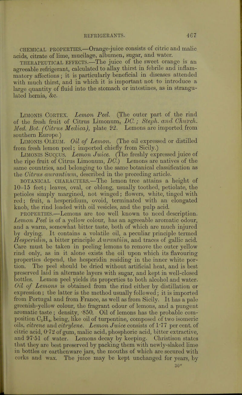 CHEMICAL PROPERTIES.—Orange-juice consists of citric and malic acids, citrate of lime, mucilage, albumen, sugar, and water. THERAPEUTICAL EFFECTS.—The juice of the sweet orange is an agreeable refrigerant, calculated to allay thirst in febrile and inflam- matory affections; it is particularly beneficial in diseases attended with much thirst, and in which it is important not to introduce a large quantity of fluid into the stomach or intestines, as in strangu- lated hernia, &c. LiMONiS Cortex. Lemon Peel. (The outer part of the rind of the fresh fruit of Citrus Limonum, DC.; Steph. and Church. Med. Bot. (Citrus Medica), plate 92. Lemons are imported from southern Europe.) LiMONis Oleum. Oil of Lemon. (The oil expressed or distilled from fresh lemon peel; imported chiefly from Sicily.) LiMONis Succus. Lemon Juice. (The freshly expressed juice of the ripe fruit of Citrus Limonum, DC.) Lemons are natives of the same countries, and belonging to the same botanical classification as the Citrus aurantium, described in the preceding article. BOTANICAL CHARACTERS.—The lemon tree attains a height of 10-15 feet; leaves, oval, or oblong, usually toothed, petiolate, the petioles simply margined, not winged; flowers, white, tinged with red; fruit, a hesperidium, ovoid, terminated with an elongated knob, the rind loaded with oil vesicles, and the pulp acid. PROPERTIES.—Lemons are too well known to need description. Lemon Peel is of a yellow colour, has an agreeable aromatic odour, and a warm, somewhat bitter taste, both of which are much injured by drying. It contains a volatile oil, a peculiar principle termed Hesperidin, a bitter principle Aurantiin, and traces of gallic acid. Care must be taken in peeling lemons to remove the outer yellow rind only, as in it alone exists the oil upon which its flavouring properties depend, the hesperidin residing in the inner white por- tion. The peel should be dried without artificial heat, and is best preserved laid in alternate layers with sugar, and kept in well-closed iDottles. Lemon peel yields its properties to both alcohol and water. Oil of Lemons is obtained from the rind either by distillation or expression; the latter is the method usually followed; it is imported from Portugal and from France, as well as from Sicily. It has a pale greenish-yellow colour, the fragrant odour of lemons, and a pungent aromatic taste ; density, -850. Oil of lemons has the probable com- position C5H4, being, like oil of turpentine, composed of two isomeric oils, citrene and citrylene. Lemon Juice consists of 1*77 per cent, of citric acid, 0*72 of gum, malic acid, phosphoric acid, bitter extractive, and 97-51 of water. Lemons decay by keeping. Christison states that they are best preserved by packing them with newly-slaked lime in bottles or earthenware jars, the mouths of which are secured with corks and wax. The juice may be kept unchanged for years, by 30*