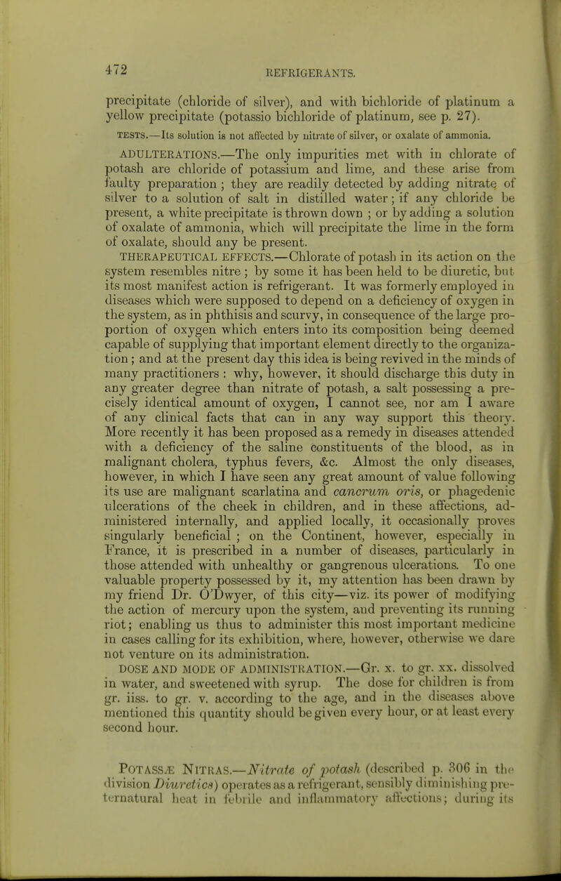 precipitate (chloride of silver), and with bichloride of platinum a yellow precipitate (potassio bichloride of platinum, see p. 27). TESTS.—Its solution is not affected by nitrate of silver, or oxalate of ammonia, ADULTERATIONS.—The Only impurities met with in chlorate of potash are chloride of potassium and lime, and these arise from faulty preparation ; they are readily detected by adding nitrate of silver to a solution of salt in distilled water; if any chloride be present, a white precipitate is thrown down ; or by adding a solution of oxalate of ammonia, which will precipitate the lime in the form of oxalate, should any be present. THERAPEUTICAL EFFECTS.—Chlorate of potash in its action on the system resembles nitre ; by some it has been held to be diuretic, but its most manifest action is refrigerant. It was formerly employed in diseases which were supposed to depend on a deficiency of oxygen in the system, as in phthisis and scurvy, in consequence of the large pro- portion of oxygen which enters into its composition being deemed capable of supplying that important element directly to the organiza- tion ; and at the present day this idea is being revived in the minds of many practitioners : why, however, it should discharge this duty in any greater degree than nitrate of potash, a salt possessing a pre- cisely identical amount of oxygen, I cannot see, nor am I aware of any clinical facts that can in any way support this theory. More recently it has been proposed as a remedy in diseases attended with a deficiency of the saline constituents of the blood, as in malignant cholera, typhus fevers, &c. Almost the only diseases, however, in which I have seen any great amount of value following its use are malignant scarlatina and cancrum oris, or phagedenic ulcerations of the cheek in children, and in these affections, ad- ministered internally, and applied locally, it occasionally proves singularly beneficial ; on the Continent, however, especially in France, it is prescribed in a number of diseases, particularly in those attended with unhealthy or gangi'enous ulcerations. To one valuable property possessed by it, my attention has been drawn b}' my friend Dr. O'Dwyer, of this city—viz. its power of modifying the action of mercury upon the system, and preventing its running - riot; enabling us thus to administer this most important medicine in cases calling for its exhibition, where, however, otherwise we dare not venture on its administration. DOSE AND MODE OF ADMINISTRATION.—Gr. X. to gr. XX. dissolved in water, and sweetened with syrup. The dose for children is from gr. iiss. to gr. v. according to the age, and in the diseases above mentioned this quantity should be given every hour, or at least every second hour. Potass^ Nitras.—Nitrate of potash (described p. 306 in the division Diuretics) operates as a refrigerant, sensibly diminishing pre- ternatural heat in fcbiile and inflammatory affections; during its