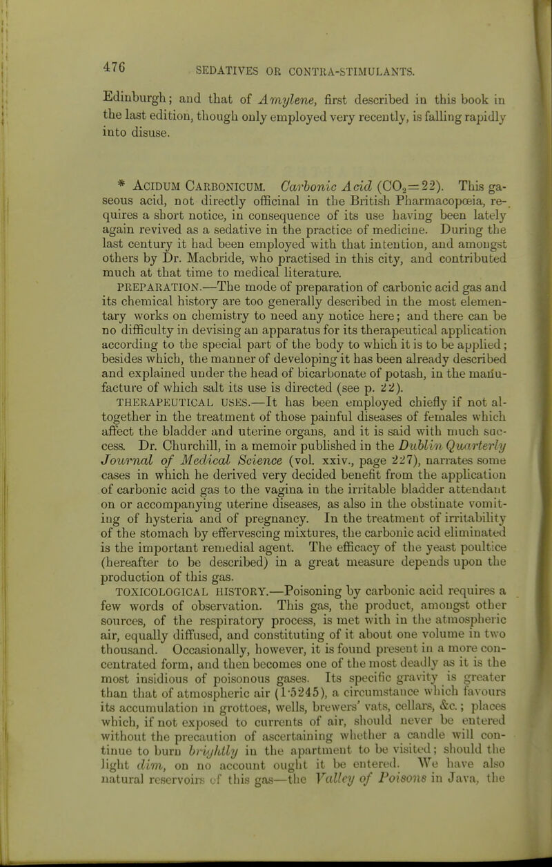 Edinburgh; and that of Amylene, first described in this book in the last edition, though only employed very recently, is falling rapidly into disuse. * AciDUM Carbonicum. Carbonic Acid (002 = 22). This ga- seous acid, not directly officinal in the British Pharmacopoeia, re- quires a short notice, in consequence of its use having been lately again revived as a sedative in the practice of medicine. During the last century it had been employed with that intention, and amongst others by Dr. Macbride, who practised in this city, and contributed much at that time to medical literature. PREPARATION.—The mode of preparation of carbonic acid gas and its chemical history are too generally described in the most elemen- tary works on chemistry to need any notice here; and there can be no difficulty in devising an apparatus for its therapeutical application according to the special part of the body to which it is to be a|jplied; besides which, the manner of developing it has been already described and explained under the head of bicarbonate of potash, in the manu- facture of which salt its use is directed (see p. 22). THERAPEUTICAL USES.—It has been employed chiefly if not al- together in the treatment of those painful diseases of females which affect the bladder and uterine organs, and it is said with much suc- cess. Dr. Churchill, in a memoir published in the Dublin Quarterly Journal of Medical Science (vol xxiv., page 227), narrates some cases in which he derived very decided benefit from the application of carbonic acid gas to the vagina in the irritable bladder attendant on or accompanying uterine diseases, as also in the obstinate vomit- ing of hysteria and of pregnancy. In the treatment of irritability of the stomach by effervescing mixtures, the carbonic acid eliminated is the important remedial agent. The efficac};^ of the yeast poultice (hereafter to be described) in a great measure depends upon the production of this gas. TOXICOLOGICAL HISTORY.—Poisoning by carbonic acid requires a few words of observation. Tliis gas, the product, amongst other sources, of the respiratory process, is met with in tlie atmospheric air, equally diffused, and constituting of it about one volume in two thousand. Occasionally, however, it is found present in a more con- centrated form, and then becomes one of the most deadly as it is the most insidious of poisonous gases. Its specific gravity is greater than that of atmospheric air (1-5245), a circumstance which favours its accumulation m grottoes, wells, brewers' vats, cellars^ &c.; places which, if not exposed to currents of air, shoukl never be entered without the precaution of ascertaining whether a candle will con- tinue to burn hrvjldly in the apartment to be visited; should the light dim, on no account ought it be entered. We have also natural reservoirs of this gas—the Valley of Poisons in Java, the