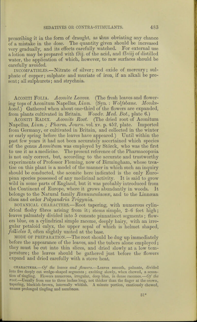 prescribing it in the form of draught, as thus obviating any chance of a mistake in the dose. The quantity given should be increased very gradually, and its effects carefully watched. For external use a lotion may be prepared with f5ij. of the acid, and foviij of distilled water, the application of which, however, to raw surfaces should be carefully avoided. mcOMPATlBLES.—Nitrate of silver; red oxide of mercury; sul- phate of copper; sulphate and muriate of iron, if an alkali be pre- sent ; all sulphurets; and strychnia. ACONITI Folia. Aconite Leaves. (The fresh leaves and flower- ing tops of Aconitum Napellus, Linn. (Syn. : Wolfsbane. Monks- hood.) Gathered when about one-third of the flowers are expanded, from plants cultivated in Britain. Woodv. Med. Bot., plate 6.) ACONITI Radix. Aconite Root. (The dried root of Aconitum Napellus, Linn.; Pharm. Journ. vol. xv. p. 452, plate. Imported from Germany, or cultivated in Britain, and collected in the winter or early spring before the leaves have appeared.) Until within the past few years it had not been accurately ascertained which species of the genus Aconitum was employed by Storck, who was the first to use it as a medicine. The present reference of the Pharmacopoeia is not only correct, but, according to the accurate and trustworthy experiments of Professor Fleming, now of Birmingham, whose trea- tise on this plant is a model of the manner in which such au inquiry should be conducted, the aconite here indicated is the only Euro- pean species possessed of any medicinal activity. It is said to grow wild in some parts of England, but it was probably introduced from the Continent of Europe, where it grows abundantly in woods. It belongs to the Natural family Ranunculacece, and to the Linnsean class and order Polyandria Trigynia. BOTANICAL CHARACTERS.—Root tapering, with numerous cylin- drical fleshy fibres arising from it; stems simple, 2-6 feet high; leaves palmately divided into 5 cuneate pinnatisect segments ; flow- ers blue, on a cylindrical simple raceme, deeply hairy, with an irre- gular petaloid calyx, the upper sepal of which is helmet shaped, follicles 3, often slightly united at the base. MODE OF PREPARATION.—The root should be dug up immediately before the appearance of the leaves, and the tubers alone employed; they must be cut into thin slices, and dried slowly at a low tem- perature; the leaves should be gathered just before the flowers expand and dried carefully with a stove heat. CHARACTERS.—Of the leaves and flowers.—Leaves smooth, palmate, divided into five deeply cut wedge-shaped segments ; exciting slowly, when chewed, a sensa- tion of tingling. Flowers numerous, irregular, deep blue, in dense racemes.—Of the root.—Usually from one to three inches long, not thicker than the finger at the crown, tapering, blacitish-brown, internally whitish. A minute portion, cautiously chewed, causes prolonged tingling and numbness. 31*