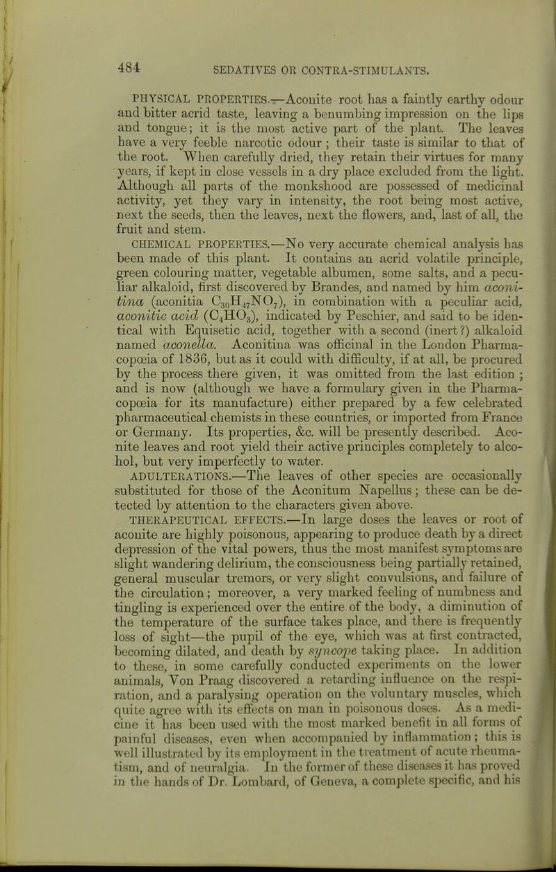PHYSICAL PROPERTIES.—Acouite root has a faintly earthy odour and bitter acrid taste, leaving a benumbing impression on the lips and tongue; it is the most active part of the plant. The leaves have a very feeble narcotic odour ; their taste is similar to that of the root. When carefully dried, they retain their virtues for many years, if kept in close vessels in a dry place excluded from the light. Although all parts of the monkshood are possessed of medicinal activity, yet they vary in intensity, the root being most active, next the seeds, then the leaves, next the flowers, and, last of all, the fruit and stem. CHEMICAL PROPERTIES.—No Very accurate chemical analysis has been made of this plant. It contains an acrid volatile principle, green colouring matter, vegetable albumen, some salts, and a pecu- liar alkaloid, first discovered by Brandes, and named by him aconi- tina (aconitia C30H47NO7), in combination with a peculiar acid, aconitic acid (C4HO3), indicated by Peschier, and said to be iden- tical with Equisetic acid, together with a second (inert?) alkaloid named aconella. Aconitiua was officinal in the London Pharma- copoeia of 1836, but as it could with difficulty, if at all, be procured by the process there given, it was omitted from the last edition ; and is now (although we have a formulary given in the Pharma- copoeia for its manufacture) either prepared by a few celebrated pharmaceutical chemists in these countries, or imported from France or Germany. Its properties, &c. will be presently described. Aco- nite leaves and root yield their active principles completely to alco- hol, but very imperfectly to water. ADULTERATIONS.—The leaves of other species are occasionally substituted for those of the Aconitum Napellus; these can be de- tected by attention to the characters given above. THERAPEUTICAL EFFECTS.—In large doses the leaves or root of aconite are highly poisonous, appearing to produce death by a direct depression of the vital powers, thus the most manifest sjonptoms are slight wandering delirium, the consciousness being partially retained, general muscular tremors, or very slight convulsions, and failure of the circulation; moreover, a very marked feeling of numbness and tingling is experienced over the entire of the body, a diminution of the temperature of the surface takes place, and there is frequently loss of sight—the pupil of the eye, which was at first contracted, becoming dilated, and death by syncope taking place. In addition to these, in some carefully conducted experiments on the lower animals. Von Praag discovered a retarding influence on the respi- ration, and a paralysing operation on the voluntary muscles, which quite agi-ee with its effects on man in poisonous doses. As a medi- cine it has been used with the most marked benefit in all forms of painful diseases, even when accompanied by inflammation ; this is well illustrated by its employment in the treatment of acute rheuma- tism, and of neuralgia. In the former of these diseases it has proved in the hands of Dr. Lombard, of Geneva, a complete specific, and his