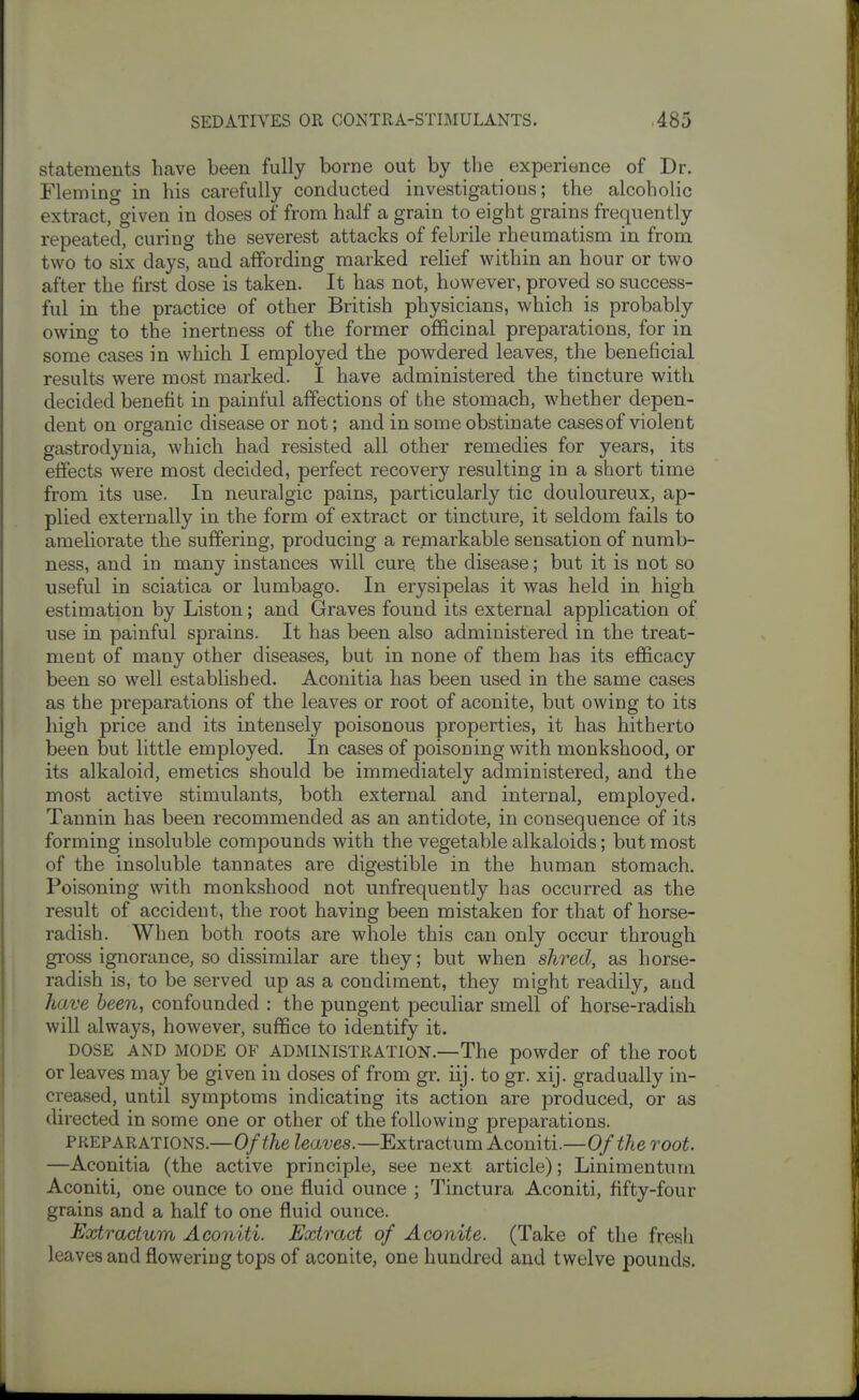 statements have been fully borne out by the experience of Dr. Fleming in his carefully conducted investigations; the alcoholic extract, given in doses of from half a grain to eight grains frequently repeated, curing the severest attacks of febrile rheumatism in from two to six days, and affording marked relief within an hour or two after the first dose is taken. It has not, however, proved so success- ful in the practice of other British physicians, which is probably owing to the inertness of the former officinal preparations, for in some cases in which I employed the powdered leaves, the beneficial results were most marked. I have administered the tincture with decided benefit in painful affections of the stomach, whether depen- dent on organic disease or not; and in some obstinate casesof violent gastrodynia, which had resisted all other remedies for years, its effects were most decided, perfect recovery resulting in a short time from its use. In neuralgic pains, particularly tic douloureux, ap- plied externally in the form of extract or tincture, it seldom fails to ameliorate the suffering, producing a remarkable sensation of numb- ness, and in many instances will cure the disease; but it is not so useful in sciatica or lumbago. In erysipelas it was held in high estimation by Liston; and Graves found its external application of use in painful sprains. It has been also administered in the treat- ment of many other diseases, but in none of them has its efficacy been so well established. Aconitia has been used in the same cases as the preparations of the leaves or root of aconite, but owing to its high price and its intensely poisonous properties, it has hitherto been but little employed. In cases of poisoning with monkshood, or its alkaloid, emetics should be immediately administered, and the most active stimulants, both external and internal, employed. Tannin has been recommended as an antidote, in consequence of its forming insoluble compounds with the vegetable alkaloids; but most of the insoluble tannates are digestible in the human stomach. Poisoning with monkshood not unfrequently has occurred as the result of accident, the root having been mistaken for that of horse- radish. When both roots are whole this can only occur through gross ignorance, so dissimilar are they; but when shred, as horse- radish is, to be served up as a condiment, they might readily, and have been, confounded : the pungent peculiar smell of horse-radish will always, however, suffice to identify it. DOSE AND MODE OF ADMINISTRATION.—The powder of the root or leaves may be given in doses of from gr. iij. to gr. xij. gradually in- creased, until symptoms indicating its action are produced, or as directed in some one or other of the following preparations. PREPARATIONS.—Of the Zettves.—Extractum Aconiti.—Of the root —Aconitia (the active principle, see next article); Linimentum Aconiti, one ounce to one fluid ounce ; Tinctura Aconiti, fifty-four grains and a half to one fluid ounce. Extractum Aconiti. Extract of Aconite. (Take of the fresh leaves and flowering tops of aconite, one hundred and twelve pounds.