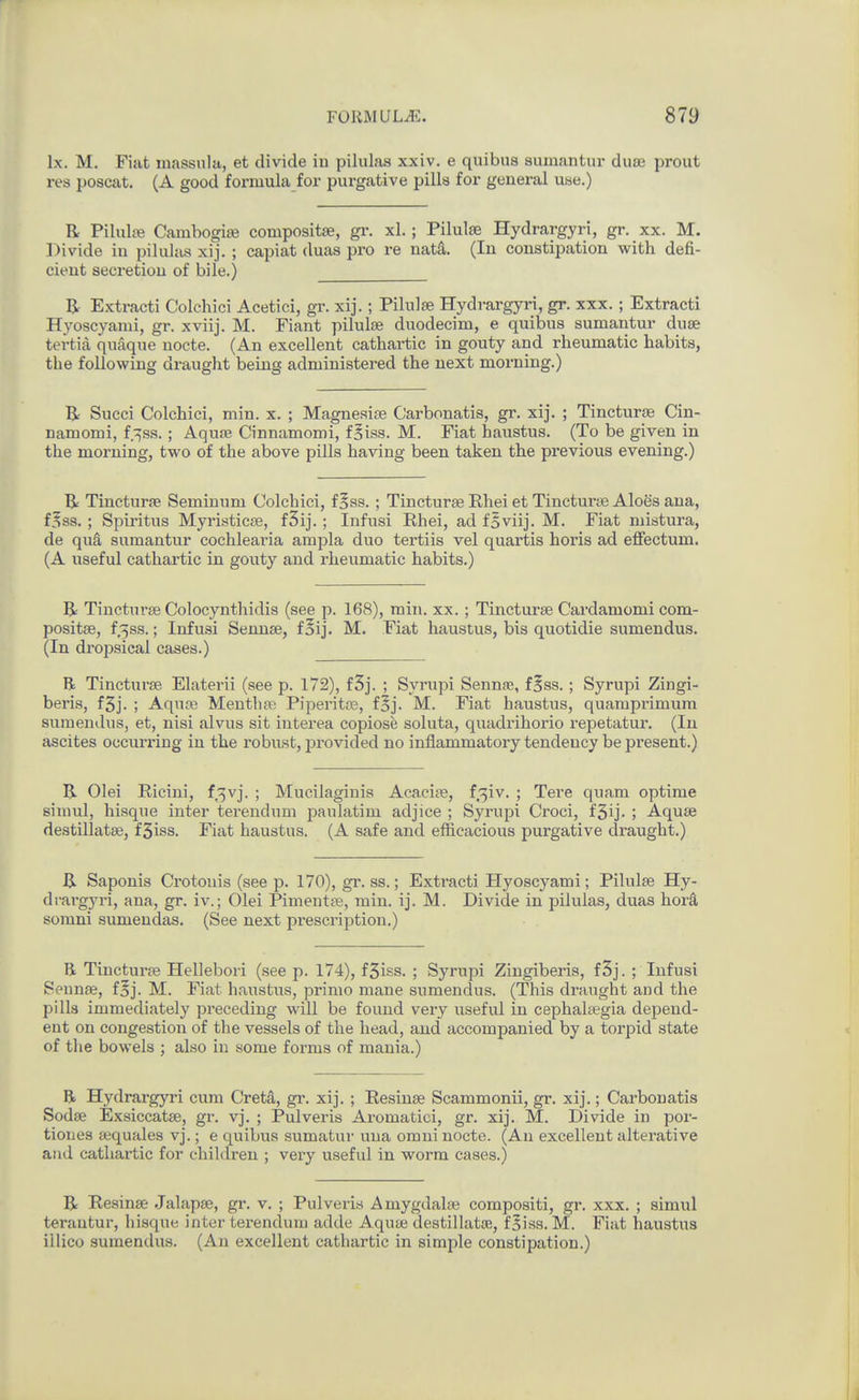 Ix. M. Fiat massiila, et divide in pilulas xxiv, e quibus sumantiu' duae proiit res poscat. (A good formula for purgative pilla for general use.) R Pilulte Cambogiie compositse, gr. xl.; Pilulee Hydrargyri, gr. xx. M. Divide in pilulas xij. ; capiat duas pro re nata. (In constipation with defi- cient secretion of bile.) R Extracti Colchici Acetici, gr. xij.; Pilulse Hydrargyri, gr. xxx. ; Extract! Hyoscyami, gr. xviij. M. Fiant pilulae duodecim, e quibus sumantur duse tertiil quaque nocte. (An excellent cathartic in gouty and rheumatic habits, the following draught being administered the next morning.) R Succi Colchici, min. x. ; Magneaire Carbonatis, gr. xij. ; Tincturse Cin- namomi, f.^ss.; AquJB Cinnamomi, f^iss. M. Fiat haustus. (To be given in the morning, two of the above pills having been taken the previous evening.) R Tincturfe Seminum Colchici, f 5ss. ; Tincturse Rhei et Tinctui-te Aloes ana, f^ss. ; Spiritus Myristicte, fSij.; Infusi Rhei, ad foviij. M. Fiat niistura, de quS, sumantur cochlearia ampla duo tertiis vel quartis horis ad eflfectum. (A useful cathartic in gouty and rheumatic habits.) R Tincturse Colocynthidis (see p. 168), min. xx. ; Tincturse Cardamom! com- positse, f^ss.; Infusi Sennse, f§ij. M. Fiat haustus, bis quotidie sumendus. (In dropsical cases.) R Tincturse Elaterii (see p. 172), f3j. ; Synipi Sennse, f^ss. ; Syrupi Zingi- beris, f5j. ; Aquse Mentha; Piperitte, foj. M. Fiat haustus, quamprimum sumendus, et, nisi alvus sit interea copiose soluta, quadrihorio repetatur. (In ascites occurring in the robust, provided no inflammatory tendency be pi'esent.) R Olei Ricini, f^vj. ; Mucilaginis Acacite, f^iv. ; Tere quam optima siuml, hisque inter terendum paulatim adjice ; Syrupi Croci, f3ij. ; Aquse destillatse, fSiss. Fiat haustus. (A safe and efficacious purgative draught.) R Saponis Crotonis (see p. 170), gr. ss.; Extracti Hyoscyami; Pilulse Hy- drargyri, ana, gr. iv.; Olei Pimentse, min. ij. M. Divide in pilulas, duas hor^ somni sumendas. (See next prescription.) R Tincturse Hellebori (see p. 174), f5iss. ; Syrupi Zingiberis, f3j. ; Infusi Seunse, f§j. M. Fiat haustus, primo mane sumendus. (This draught and the pills immediately preceding will be found very useful in cephalsegia depend- ent on congestion of the vessels of the head, and accompanied by a torpid state of the bowels ; also in some forms of mania.) R Hydrargyri cum Cretd, gr. xij. ; Eesinse Scammonii, gr. xij.; Carbonatis Sodse Exsiccatse, gr. vj. ; Pulveris Aromatici, gr. xij. M. Divide in por- tiones aequales vj.; e quibiis sumatuv una omni nocte. (An excellent alterative and cathartic for children ; very useful in worm cases.) R Resinse Jalapse, gr. v. ; Pulveris Amygdalse compositi, gr. xxx. ; simul terantur, hisque inter terendum adde Aqute destillatoB, f§iss. M. Fiat haustus illico sumendus. (An excellent cathartic in simple constipation.)