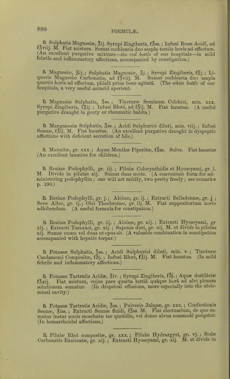 FORMULAE. .^'^..^^P^''^^^^ Magnesias, Sij. Syrupi Zingiberis, f3ss.; Infusi Rosae Acidi, ad fsviij. M. Fiat mistura. Suraat cochlearia duo arapla tertiis horis ad effectuin. (An excellent purgative mixture—^Ae red bottle of our hospitals—in mild febrile and inflammatory afiections, accompanied by constipation,) R Magnesia?, 5ij.; Sulphatis Magnesise, Syrupi Zingiberis, f§j.; Li- quoris Magnesiee Carbonatis, ad fBviij. M. Sumat cochlearia duo ampla quartis horis ad effectum, phialS, prius bene agitata. (The white bottle of our hospitals, a very useful antacid aperient. Magnesise Sulphatis, §ss.; Tincturse Seminum Colchici, min. xxx. Syrupi Zingiberis, f3ij. ; Infusi Ehaei, ad f^ij. M. Fiat haustus. (A useful purgative draught in gouty or rheumatic habits.) R Manganesise Sulphatis, §S3. ; Acidi Sulphurici diluti, min. viij.; Infusi Sennse, f^ij. M. Fiat haustus. (An excellent purgative draught in dyspeptic affections with deficient secretion of bile.) Mannitse, gr. xxx.; Aquae Menthae Piperitae, f 5ss. Solve. Fiat haustus (An excellent laxative for children.) R Eesinae Podophylli, gr. iij.; Pilulae Colocyntliidis et Hyoscyami, gr. 1. M. Divide in pilulas xij. Sumat duas nocte. (A convenient form for ad- ministering podophyllin ; one will act mildly, two pretty freely; see remarks p. 190.) B< Eesinse Podophylli, gr. j.; Aloinae, gr. ij.; Extract! Belladonnse, gr. ^ ; Serae Albae, gr. ij.; Olei Theobromae, gr. iij. M. Fiat suppositorium nocte adhibendum. (A useful formula for constipation.) R Eesinae Podophylli, gr. iij. ; Aloinae, gr. xij.; Extract! Hyoscyami, gr xij.; Extract! Taraxaci, gr. xij. ; Saponis duri, gr. xij. M. et divide in pilulas xij. Sumat unam vel duas ut opus sit. (A valuable combination in constipation accompanied with hepatic torpor.) R Potassae Sulphatis, Iss.; Acidi Sulphurici diluti, min. v. ; Tincturrp Cardamom! Compositae, f3j. ; Infusi Rhaei, foij. M. Fiat haustus. (In mild febrile and inflammatory affections.) R Potassae Tartratis Acidse, Siv.; Syrupi Zingiberis, f3j.; Aqua; destillatae fSxij. Fiat mistura, cujus pars quarta tertiS, quHque hora ad alvi pleuam solutionem sumatur. (In dropsical effusions, more especially into the abdo- minal cavity.) R Potassa; Tartratis Acida?, §ss.; Pulveris Jalapaj, gr. xxx.; Confectionis SennfE, Siss.; Extract! Sennas fluid!, foss. M. Fiat electuarium, de quo su- matur instar nucis moschatae ter quotidie, vel donee alvus commode purgetur. (In hemorrhoidal affections.) R Pilulae Rhei composite, gr. xxx.; Pilulae Hydrargyri, gr. vj. ; Sodae Carbonatis Exsiccatae, gr. xij. ; Extracti Hyoscyami, gr. xij. M. et divide in
