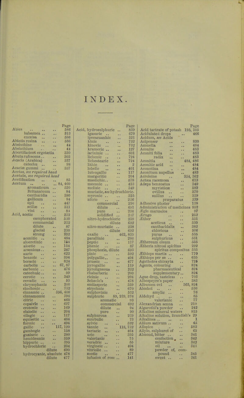 INDEX. Page Pai?e 586 Acid, hydrosulphmic .. 839 balsamea ,. 313 igasuric .. 670 excelsa 586 ipecacuanhic 321 Ahietis resina 586 kinic 732 Absintliine 44 kinovic .. 732 Absinthium 44 krameric 127 Abortifacient ergotJBtia 330 larixinic .. 601 Abuta rufescens.. 303 Hellenic .. 724 Acacia (Arabica) 337 licliestearic 724 catecliu .. 98 litliic 2 Acaciie gummi ,. 337 lobelic 401 Acetas, see required head luteogallic 117 Acetate, see required liead margaritic 204 Acetification 85 mastichic.. 578 mecoiiic .. 433 ai-omaticum .. 530 mclisic .. 349 Britanniciim .. 84 muriatic, see hydrochloric. canthaiidis 380 niyronic .. 325 gallicum 84 nitric 236 opii 447 commercial 23H SCilliB .. 311 dilute 691 vini 8t pure 236 Acid, acetic 232 solidified .. 2:i7 camphoi'ated 530 nitre-hydrochloric 238 commercial 232 dilute 692 dilute 87 nitro-muriatic .. 238 glacial 230 dilute 692 strong 232 oxalic ,. 462 835 aconitic .. 484 parallinic 286 aloeretinic 1S4 peptic 117 aloetic 154 phenic 87 arsenious.. 247 phosphoric, dilute 693 auric 622 pinic 592 benzoic .. 394 poly gallic. 404 boracic .. 824 prussic 477 carbolic .. 67, 87 pyrogallic 119 carbonic .. 476 pyroligneous 232 catechuic.. 99 rhabarberic 200 cerotic 349 ricinic 204 cevadic 65 Scheele's 478 chrysophanic 200 smilasperic 359 cinchonic .. 732 strychnic 670 cinnamic .. 396, 406 sulphovinic 532 clnnamomic 396 sulphuric 89, 239, 376 citric 460 aromatic 93 copaivic .. G27 commercial 692 crotonic .. 169 dilute 94 elaiodic .. 204 pure 90 ellagic 117 sulphurous 239 equisetic .. 484 sumbullc 73 formic 494 sylvic 592 gallic .. 117,120 tannic .. 118 732 gambogic 168 tartaric .. 464 guaiacic .. 280 uric 306 licmidesmic 359 valerianic 75 liippuric .. 395 veradric .. 55 hydrochloric 234 virgineic .. 404 dilute 690 vitriolic .. 89 hydrocyanic, absolute 478 zootic 477 dilute 477 infusion of rose .. 141 Page Acid tartrate of potash 195, 305 Acidulated drops 466 Acidum, see Acids Acipenser 830 Aconella 484 Aconite 483 Aconiti folia 483 radix 483 Aconitia 484, 486 Aconitic acid 484 Aconotina 484 Aconitum napellus 483 Acroleine 354, 362 Actasa racemosa 613 Adeps benzoatus 340 niyristicse 582 ovillus .. 370 suillus 339 liriEparatus 339 Adhesive plaster 138 Administration of medicines 862 ^.gle marmtlos 97 iErugo 252 iEther 531 aceticus .. 530 canthavidalis 382 chloricus 506 purus 635 sulphuricus 531 j3?thereum oleum 536 iEtheris nitrosi spiiitus 292 spiritus compositus 535 jEthiops martis .. 770 jEthiops per se .. 635 Agathotes chirayta 725 Agents, colouring 824 pharmaceutical 824 supplementary.. 824 Ague drop, tasteless 703 Albespeyre's paper 383 Albumen ovi 365, 824 536 amy lie .. 76 Aldehyd .. 85 valerianic 77 Alexandrian senna 210 Algarotlii's powder 242 Alkaline mineral waters 815 Alkaline solution, Urandish's 29 1 Allium satiiTim .. 45 Allspice 683 AUylc, sulphuret of 65 Almond, bitter .. 341 confection , .. 342 mixture 342 oil 34:t powder of, com- pound 345 sweet .. 341