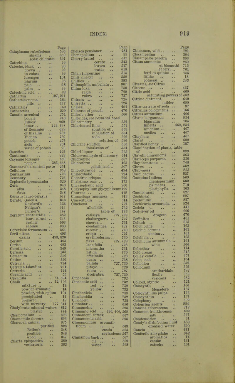 Page Catapltisma rubefaciens 686 sinnpis .. 389 sodiB chloratsB 597 Cdtechine .. .. 99 Catechu, black .. .. 98 brown .. 99 in cubes .. 99 lozenges .. 101 nigi-um .. 98 pale .. .. 98 palm .. .. 99 Catechuic acid .. .. 99 Cathartin .. 197,211 Cathartic enema .. 184 pills .. .. 177 Cathartics .. .. 150 Catheretics .. .. 229 Caustic arsenical .. 251 bougie .. 246 Filhos' .. 260 lunar .. 243, 698 of Kecamier .. 622 of RivaUie .. 237 Vienna .. 260 potash .. 267 soda .. .. 261 ■water of potash 26 Caustics .. .. 229 Cauterants .. .. 229 Cayenne lozenges .. 559 pepper 383,558 Cazenave's arsenical paste 251 CeUulose .. .. 358 Centaurium .. .. 723 Centaury .. .. 723 Cephaelis ipecacuanha 320 Cera .. .. 348 alba .. .. 348 flava .. .. 348 Cerasus laui'o-cerasu s 617 Cerate, Galen's .. 843 Gowlard's .. 136 Neligan's .. 343 Turner's .. 147 Ceratum canthaildis .. 382 lauro-cerasi .. 343 resinae .. 593 sabinoe .. 388 Cerevisiae fermentum .. 564 Cerii nitnis .. .. 493 oxalas .. 493,826 Cerium .. .. 493 Cerite .. .. 493 Cerotic acid .. .. 349 Cerussa .. .. 133 Cetaceum .. .. 350 Cetine .. .. 350 Cetriiria 724 Cetraria Islandica .. 724 Cetrarin .. .. 724 Cevadic acid .. .. 55 Cevadilla .. .. 54, 594 Chalk .. .. 12, 103 mixture .. .. 14 powder aromatic 14 powder, with opium 104 precipitated .. 14 prepared .. .. 12 with mercury 177, 641 Chalybeate mineral waters 812 plaster .. 774 Chamomelum .. .. 696 Chamomile flowers .. 696 Charcoal, animal ., 825 purified 826 Belloc's .. 348 poultice .. 348 wood .. .. 347 Charta epispastica .. 380 vesicatoria .. 382 Chelsea pensioner Chenopodium .. Cherry-laurel .. cerate leaves water Chlan turpentine Chili vinegar Chillies Chiniaphila umbellata. China loxa regia rubra Chirata .. Chiretta .. Chloral Chlorate of potash Chloric ether Page 281 39 517 343 C17 518 315 559 383 307 730 729 727 725 725 494 470 506 Chlorides, see required head Chlorimetry .. .. 552 Chlorinated lime .. 551 solution of.. 553 inhalation of 554 soda .. 596 solution of 596 Chlorine solution .. 565 inlialation of 554 Chlori liquor ., .. 565 Chloro-aniidyde of mercury 644 Chlorodyne .. .. 507 Chloroform .. .. 493 gelatinized.. 507 Chloroformyle .. .. 494 Chlorothalle .. .. 724 Chondrus crispus .. 726 Christmas rose .. .. 173 Chrysophanic acid .. 200 Clirvsophyllum glyc}T)hloeuml29 ChnVrus 418 Cimacifuga racemosa .. 613 Cimacifugin .. .. 614 Cinchona .. .. 727 alkaloids .. 732 table of 733 calisaya 727, 729 chaharguera .. 727 cinerea .. .. 731 condaminea .. 727 coron» ,. .. 730 crispa .. .. 727 erythroderma., 730 flava .. 727, 729 lancifolia .. 728 micrantha .. 731 nitida .. 730 oflacinalis .. 728 ovata .. .. 738 pallida 727, 730 pitayo .. .. 720 rubra .. .. 727 siccirubra 727,730 Cinchonia .. .. 732 Clnchonic acid .. .. 732 red .. .. 732 yellow .. 732 Cinchonicia .. ., 733 Cinchonidia .. .. 732 Cinchotin .. .. 732 Cinnabar 656 Cinnameine .. .. 396 Cinnamic acid .. 396, 406, 568 Cinnamomi cortex .. 567 Cinnamomic acid .. 396 Clnnainomum aromati- ticum .. .. 663 cassia 563 zeylanicum 567 Cinnamon bark.. .. 567 oil .. .. 569 water • • 568 Page Cinnamon, wild .. .. 721 CIssiimpellua .. .. 304 CIssampelos pareira .. 303 Citras amnionic .. 209 ot bismuthi 715 etferri .. 701 fcrrl et qulniai .. 7G5 lithiaj .. .. 18 potassoB .. .. 283 Citrates, see Citras Citrene .. .. .. 407 Citric acid .. .. 460 saturating powers of 402 Citrine ointment .. 649 milder 050 Citi'o-tartrate of soda .. 37 CitruUus colocynthis .. 106 Citrus aurantium .. 466 Citrus bergamotse .. 834 bigaradia .. 705 limetta .. 400, 834 limonum .. .. 467 medica .. .. 467 Citrj'lene .. .. 467 Claret 009 Clarified honey .. .. 187 Classification of plants, table of 899 Clavelli cinnamomi .. 563 Claviceps purpurea .. 330 Clay ironstone .. .. 748 Cloves 562 Club-moss .. .. 833 Cocci cactus .. .. 827 Cocculus Indicus .. 569 menispermum 569 palmatus .. 719 platiphylla .. 303 Coccus cacti .. .. 827 Cochineal .. .. 827 Cochinillin .. .. 827 Cochlearia amoracia .. 526 Codeia 441 Cod-liver oil .. .. 066 dragees .. 670 CofBnites .. .. 401 Cohosh 013 Colchiccine .. .. 103 Colchici cormus . • 101 semina .. .. 161 Colchicia 163 Colchicum autumnale .. 161 wine .. 106 Colcothar .. .. 114 Cold cream .. . • 343 Colles' candle .. .. 057 Colic, lead ,. .. 134 Collodion .. 359 Collodium .. .. 359 cantharidale 382 flexile .. 369 vesicans .. 382 Colloid, styptic .. •• 121 Colocynth .. .. 166 Mogadore .. 167 Colocynthidis pulpa .. 106 Colocynth in .. 107 Colophony .. .. 592 Colouring agents .. 824 Colutea arborcscens .. 212 Common frankincense 602 salt .. .. 597 Condensation .. .. 91 Condy's disinfecting fluid 589 ozonised water 590 Coneia 441 Confectio amygdalre .. 342 aromatica .. 14 cassiee .. 161 catechu .. 101