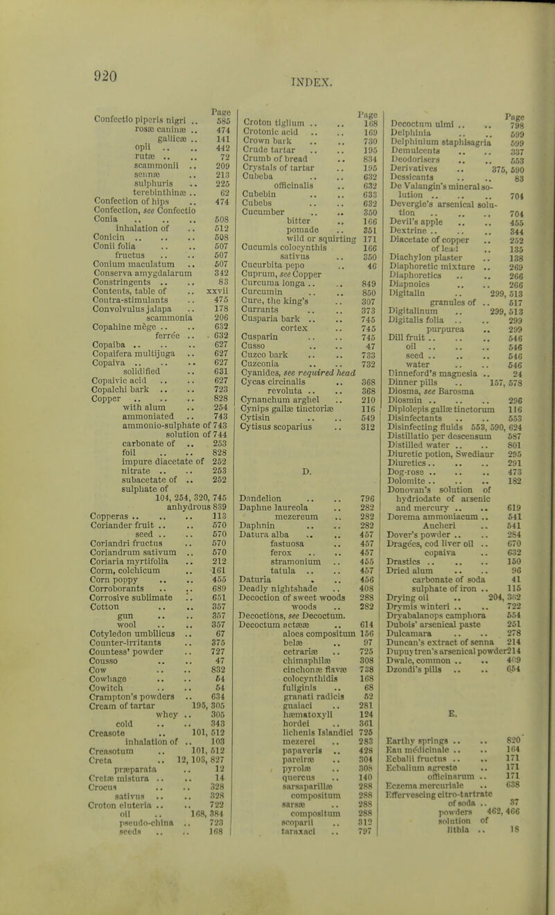 INDEX. Confectio piporis nigr! .. Page 585 rosa; caiiiiia! .. 474 guUicie .. 141 opii 442 rutrB .. 72 scammonii .. 209 seiiiiaj 213 sulpliuris 225 terebinthinaj .. C2 Confection of liips 474 Confection, see Confectio Conia 508 inhalation of 512 608 Conii folia 507 frnctus 607 Conium maculatum 607 Conserva amygdalarum 342 Constringents .. 83 Contents, table of xxvii Contra-stimulants 475 Convolvulus jalapa 178 scammonia 206 Copaliine mege .. 632 ferre'e .. . 632 Copaiba .. 627 Copaifera multijuga 627 627 solidified 631 Copaivic acid 627 Copalchi bark .. 723 Copper 828 with alum 254 ammoniated 743 ammonio-sulphate of 743 solution of 744 carbonate of .. 253 foil .. .. 828 impure diacetate of 252 nitrate .. .. 253 subacetate of .. 252 sulphate of 104, 254, 320, 745 anhydrous 839 Copperas .. 113 Coriander fruit .. 570 seed .. 570 Coriandri fructus 670 Coriandrum sativum 570 Coriaria myrtifolia 212 Corm, colchicum 161 Corn poppy 455 Corroborants 68!) Corrosive sublimate ;. 651 Cotton 357 gun 357 wool 357 Cotyledon umbilicus 67 Counter-irritants 375 Countess' powder 727 Cousso 47 Cow 832 Cowhage C4 Cowitch 54 Crampton's powders 634 Cream of tartar 195, 305 whey 305 cold 343 Creasote 101, 512 inhalation of 103 Crensotum 101, 512 Creta .. 12,108,827 prnsparatft 12 Cretaj mistura .. 14 Crocus 328 sativus 328 Croton elutcria .. 722 oil 168, 384 pseudo-china 723 seeds 168 Croton tiglium .. l(i8 Crotonic acid 169 Crown bark 730 J JO Crumb of hrpad 834 Crvstals of tarfciir 195 Ciibeba 632 632 Cubebin 633 Cubel)*? 632 Cucumber .. .. 350 bitter 106 pomade 361 wild or squirting 171 Cucumis colocynthis lOG sativus 360 Cucurbita pepo 46 Cuprum, see Copper Curcuma longa .. 849 Curcumin 850 Cure, the king's 307 Currants 373 Cusparia bark .. 745 cortex 745 Cusparin 745 Cusso 47 Cuzco bark 733 Cuzconia 732 Cyanides, see required head Cycas circinalis 368 revoluta .. 368 Cjmanchum arghel 210 Cynips gallse tmctorifE 116 Cytisin 549 Cytisus scoparius 312 D. Dnndelion 796 Daphne laureola 282 mezereura 282 Daphnin 282 Datura alba 457 fastuosa 457 ferox 457 stramonium 455 tatula .. 457 Daturia 456 Deadly nightshade 408 Decoction of sweet woods 288 woods 282 Decoctions, see Decoctum. Decoctum octajje 614 aloes compositum 15G belaj 97 cetrariiB 725 chimaphilas 308 cinchonas flavaj 738 colocynthidis 168 fuliginis 68 granati radicis 62 guaiaci 281 lia»niatoxyH 124 hordel 3G1 lichenis Islandicl 726 mezerei 283 pnpaverls ., 428 pnrciraj 304 , pyrolas 308 quercus 140 sarsapnrillro 288 compositum 288 sarsre 288 compositum 288 sooparii 312 tAnixacl 797 Decoctum ulmi .. .. 793 Dclphiiiia .. .. 599 Delphinium staphlsagiia 699 Demulcents .. .. 337 Deodorisers .. .. 5,13 Derivatives ., 375, 690 Dessicants .. .. 83 De Valangin's mineral so- lution 704 Devergie's arsenical solu- tion 704 Devil's apple .. .. 455 Dextrine .. .. .. 344 Diacetate of copper .. 252 of lead .. 135 Diachylon plaster .. 138 Diaphoretic mixture .. 269 Diaphoretics .. .. 266 Diapnoics .. .. 266 Digitalin .. 299,513 granules of .. 517 Digitalinum .. 299, 513 Digitalis folia .. .. 299 purpm-ea .. 299 Dill fruit 546 oil 546 seed 546 water .. .. 546 Dinneford's magnesia .. 24 Dinner pills .. 157, 578 Diosma, see Barosma Diosmin 296 Diplolepis gallretinctorum 116 Disinfectants .. .. 553 Disinfecting fluids 653, 590, 624 Distillatio per descensum 687 Distilled water .. .. 801 Diuretic potion, Swediaur 295 Diuretics 291 473 Dolomite 182 Donovan's solution of hydriodate of arsenic and mercury .. 619 Doi'cma ammoniacum .. 541 Ancheri 541 Dover's powder .. 284 Dragdes, cod liver oil .. 670 copaiva C32 Drastics .. 150 Diied alum 96 carbonate of soda 41 sulphate of iron .. 116 Drying oil .. 204,3fi2 Drymis wlnteri .. 722 Dryabalanops camphora 554 Dubois' arsenical paste 261 Dulcamara 278 Duncan's extract of senna 214 Dupuv tren's arsenical powder214 Dwale, common .. 409 Dzondi's pills 664 E. Earthy springs .. 820 Eati niodicinalc .. 164 Ecbalii fnictus .. 171 Ecbalium aprcste 171 offlcinarum .. 171 Eczema mercurialc 638 Effervescing citro-tarf rate 37 of soda .. powders 462,466 solution of lithia .. 18