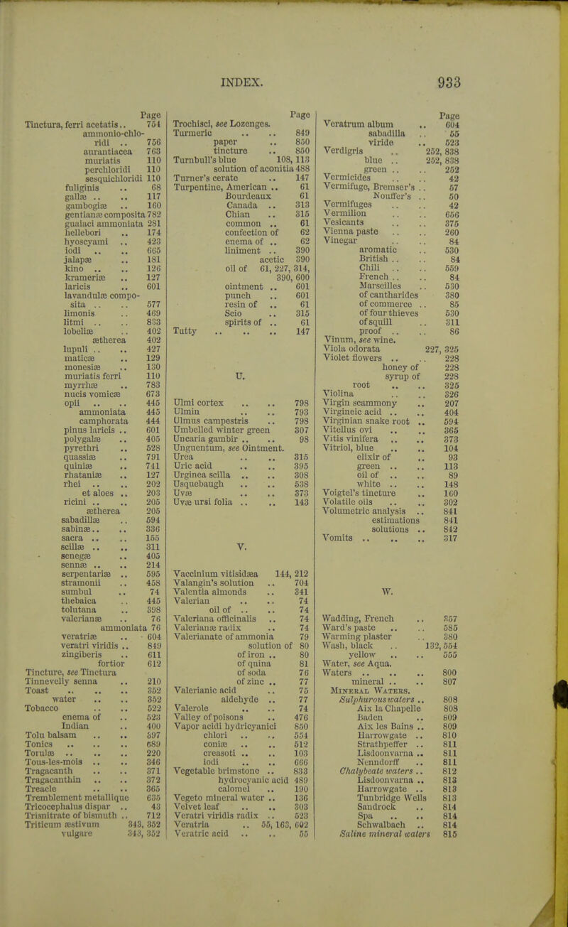 Pago Pago Veratrum album Pago Tliictura, ferrl ncetiitis.. 754 TrochiscI, see Lozenges. C04 aminonio-chlo- Tui'meric 849 sabudlUa 65 riill .. 756 paper 850 virido 52;j aurantiacea 763 tincture 850 Verdigris .. 252,838 miu-iatis 110 Turnbull's blue 108 113 blue .. 252 , 838 perchloridi 110 solution of aconitia 488 gi'een ., 262 sesquichloridi 110 Turner's cerate 147 Vermicides 42 fiiliglnis 68 Turpentine, American .. 61 Vermifuge, Bremser's 67 gallaj .. 117 Bourdeaux 61 MoulTcr's 50 gambogite 160 Canada .. 313 Vermifuges 42 gentiana; composita 782 Cliian 315 Vermilion 656 cuaiaci ainmoniata 281 common 61 Vesicants 375 licUcbori 174 confection of 62 Vienna paste 260 hyoscyaiiil .. 423 enema of .. 62 Vinegar 84 iodi 665 liniment .. 390 aromatic 530 jalap<B , • 181 acetic 390 British .. 84 liiiio .. 126 oil of 61, 227, 314, Chili .. 559 kraniBri^ •« 127 390, 600 French .. 84 laricis .. 601 ninf.mp'n■^. 601 Marseilles 530 lavanduliB compo- punch 601 of cantharides 380 sita 577 A X^OXU \JSk « « 61 of commerce .. 85 limonis 469 Scio 315 of four thieves 630 litmi .. 833 snipifs of UMAX \JX « « 61 of squill 3U lobelia 402 Tutty 147 proof .. 86 fletlierea 402 Vinum, see ynne. lupuli .. .. 427 Viola odorata 227 825 matiCtB ,. 129 Violet flowers .. ' 228 iQoncsifB «• 130 honey of 228 muriatis ferri 110 U. svi'un of 228 myrrlitE • • 783 root .. 325 nucis vomicsB 673 Violina 326 opii 445 Ulmi cortex .. ., 798 Virgin scammony 207 ammonlata 445 Ulmin 793 Virgineic acid ,. 404 campliorata 444 Ulmus carapestris 798 Virginian snake I'oot 594 pinus laricis .. 601 Umbelled winter green 307 ViteUus ovi 365 polygaloe 405 Un caria gambir .. ■ • 98 Vitis vinifera ,, ,, 373 pyrethii 528 Unguentum, see Ointment. Vitriol, blue ., ,. 104 quassite 791 Urea ,. ,, 315 elixir of 93 quiniae 741 Uric acid ., ,, 395 green .. 113 rhatanifE 127 o\jo oil of .. .! 89 rhei 202 eJOO white 148 et aloes .. 203 Uvaj . • , , 373 Voigtel's tinctm-e 160 ricini ., 205 Uvte ursi folia .. 143 Volatile oils 302 astherea 205 Volumetric analysis .. 841 sabadiUse 594 estimations 841 sabinse.. 336 solutions .. 842 sacra .. 155 317 scillae .. 311 V. senegiB 405 senns .. 214 serpentarise ,. 595 Vaccinium vitisidsea 144, 212 stramonii 458 Valangin's solution 704 sumbul 74 Valentia almonds 341 W. tliebaica 445 Valerian 74 tolutana 398 oil of .. 74 valerianas 76 Valeriana officinalis 74 Wadding, French .<!57 ammoniata 76 Valerianaa radix 74 Ward's paste 585 veratrire 604 Valerianate of ammonia 79 Warming plaster 380 verati-i viridis .. 849 solution of 80 Wash, black .. 132,554 zingiberis 611 of iron .. 80 yellow 555 fortior 612 of quina 81 Water, see Aqua. Tincture, see Tinctura of soda 76 800 Tinnevcliy senna 210 of zinc .. 77 mineral .. 807 Toast 352 Valerianic acid 75 Mineral Watehs. water 352 aldehyde .. 77 Sulphurous waters ,, 808 Tobacco 522 Valerole 74 Aix la Cliapelle 808 enema of 523 Valley of poisons 476 Baden 809 Indian 400 Vapor acidi hydricyanici 850 Aix les Bains .. 809 Tolu balsam S97 chlori 554 llarrowgate ., 810 Tonics C89 conise 612 Stratli])eft'er .. 811 Torulae 220 creasoti .. 103 Lisdoonvarna 811 Tous-les-mois .. 346 iodi 666 Nunndorft 811 Tragacanth 371 Vegetable brimstone .. 833 Chalybeale waters .. 812 Tragacanthin 372 hydrocyanic acid 489 Lisdoonvarna .. 813 Treacle 365 calomel 190 Harrowgate .. 813 Trcmblement mctallique 635 Vegeto mineral water .. 136 Tunbridge Wells 813 Tricocephalus dispar .. 43 Velvet leaf 303 Saudrock 814 Trisnitrate of bismuth ., 712 Vcratri viridis radix ., 523 Spa 814 Triticum a;stivum 343, 352 Veratria .. 55, 163, C02 Schwalbach 814 vulgarc 343, 352 Veratric acid 66 Saline mineral waters 815