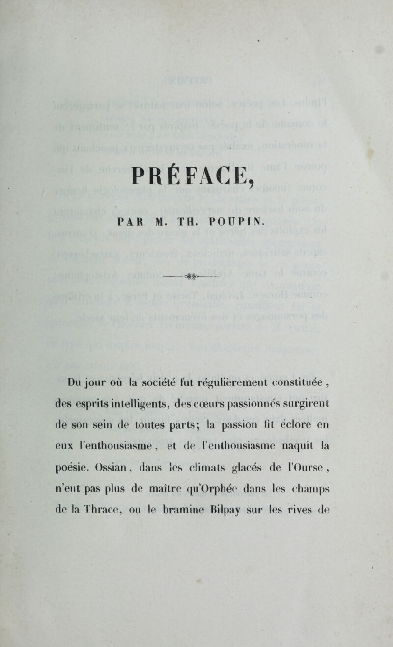 PRÉFACE, PAR M. TH. POUPIN. Du jour où la société fut régulièrement constituée 9 des esprits intelligents, des cœurs passionnés surgirent de son sein de toutes parts; la passion lit éclore en eux l'enthousiasme , et de l'enthousiasme naquit la poésie. Ossian, dans les climats glacés de l'Ourse , n'eut pas plus de maître qu'Orphée dans les champs de la ïhrace, ou le bramine Bilpay sur les rives de