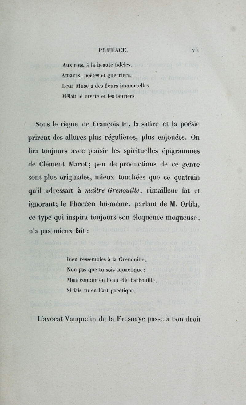 Aux rois, à la beauté fidèles. Amants, poètes et guerriers, Leur Muse à des fleurs immortelles Mêlait le myrte et les lauriers. Sous le règne de François 1er, la satire et la poésie prirent des allures plus régulières, plus enjouées. On lira toujours avec plaisir les spirituelles épigrammes de Clément Marot ; peu de productions de ce genre sont plus originales, mieux touchées que ce quatrain qu'il adressait à maître Grenouille, rimailleur fat et ignorant; le Phocéen lui-même, parlant de M. Orfila, ce type qui inspira toujours son éloquence moqueuse, n'a pas mieux fait : Bien ressembles à la Grenouille, Non pas que tu sois aquactique ; Mais comme en l'eau elle barbouille. Si fais-tu en l'art poectique. L'avocat Vauquelin de la Fresnaye passe à bon droit