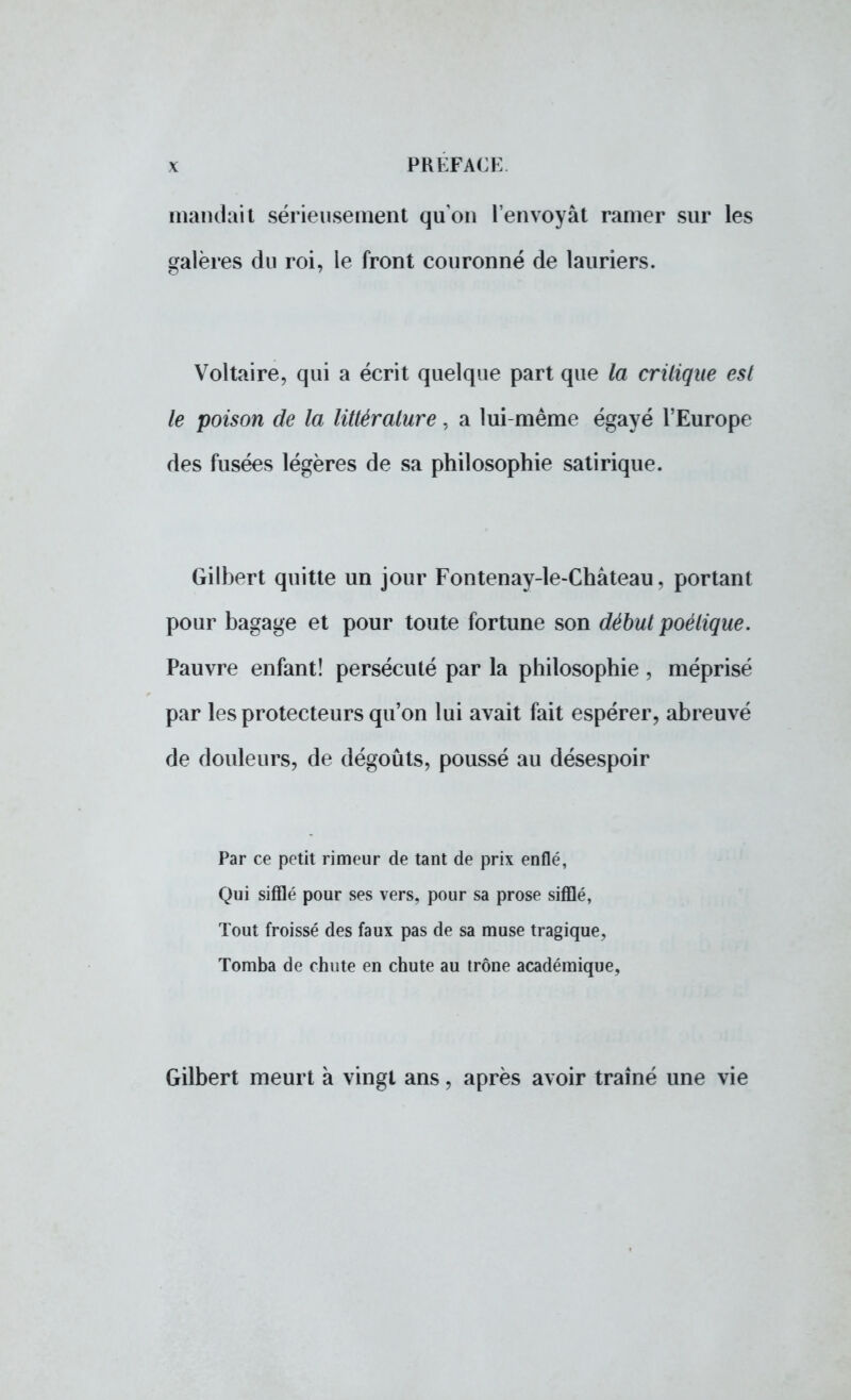 mandait sérieusement qu'on l'envoyât ramer sur les galères du roi, le front couronné de lauriers. Voltaire, qui a écrit quelque part que la critique est le poison de la littérature, a lui-même égayé l'Europe des fusées légères de sa philosophie satirique. Gilbert quitte un jour Fontenay-le-Château, portant pour bagage et pour toute fortune son début poétique. Pauvre enfant! persécuté par la philosophie , méprisé par les protecteurs qu'on lui avait fait espérer, abreuvé de douleurs, de dégoûts, poussé au désespoir Par ce petit rimeur de tant de prix enflé, Qui sifflé pour ses vers, pour sa prose sifflé, Tout froissé des faux pas de sa muse tragique. Tomba de chute en chute au trône académique, Gilbert meurt à vingt ans, après avoir traîné une vie