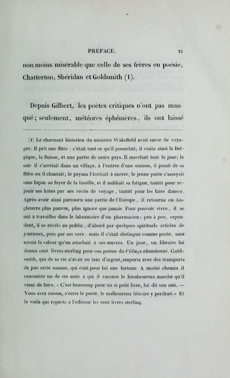 non moins misérable que celle de ses frères en poésie, Chatterton, Shéridan etGoldsmith (1). Depuis Gilbert, les poètes critiques n'ont pas man- qué ; seulement, météores éphémères, ils ont laissé (1) Le charmant historien du ministre Wakefield avait envie de voya- ger. Il prit une flûte : c'était tout ce qu'il possédait; il visita ainsi la Bel- gique, la Suisse, et une partie de notre pays. Il marchait tout le jour; le soir il s'arrêtait dans un village, à l'entrée d une maison, il jouait de sa flûte ou il chantait; le paysan l'invitait à entrer, le jeune poète s'asseyait sans façon au foyer de la famille, et il oubliait sa fatigue, tantôt pour ré- jouir ses hôtes par ses récits de voyage , tantôt pour les faire danser. Après avoir ainsi parcouru une partie de VEurope , il retourna en An- gleterre plus pauvre, plus ignoré que jamais Pour pouvoir vivre , il se mit à travailler dans le laboratoire d'un pharmacien; peu à peu, cepen- dant, il se révéla au public , d'abord par quelques spirituels articles de journaux, puis par ses vers : mais il s'était distingué comme poète, sans savoir la valeur qu'on attachait à ses œuvres. Un jour, un libraire lui donna cent livres sterling pour son poème du Pillage abandonné. Gold- smith, qui de sa vie n'avait eu tant d'argent, emporta avec des transports de joie celte somme, qui était pour lui une fortune A moitié chemin il rencontre un de ses amis à qui il raconte le bienheureux marché qu'il vient de faire. « C'est beaucoup pour un si petit livre, lui dit son ami. — Vous avez raison, s'écrie le poète, le malheureux libraire y perdrait,» Et le voilà qui reporte à l'éditeur les cent livres sterling.