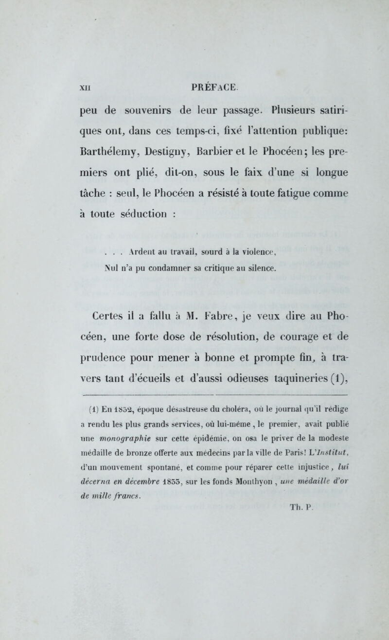 peu de souvenirs de leur passage. Plusieurs satiri- ques ont, dans ces temps-ci, fixé l'attention publique: Barthélémy, Destigny, Barbier et le Phocéen; les pre- miers ont plié, dit-on, sous le faix d'une si longue tâche : seul, le Phocéen a résisté à toute fatigue comme à toute séduction : . . . Ardent au travail, sourd à la violence, Nul n'a pu condamner sa critique au silence. Certes il a fallu à M. Fabre, je veux dire au Pho- céen, une forte dose de résolution, de courage et de prudence pour mener à bonne et prompte fin, à tra- vers tant d'écueils et d'aussi odieuses taquineries (1), (1) En époque désastreuse du choléra, où le journal quil rédige a rendu les plus grands services, où lui-même , le premier, avait publié une monographie sur cette épidémie, on osa le priver de la modeste médaille de bronze offerte aux médecins parla ville de Paris! L'Institut, d'un mouvement spontané, et comme pour réparer cette injustice, lui décerna en décembre 1855. sur les fonds Monthyon , une médaille d'or de mille francs. Th. P.