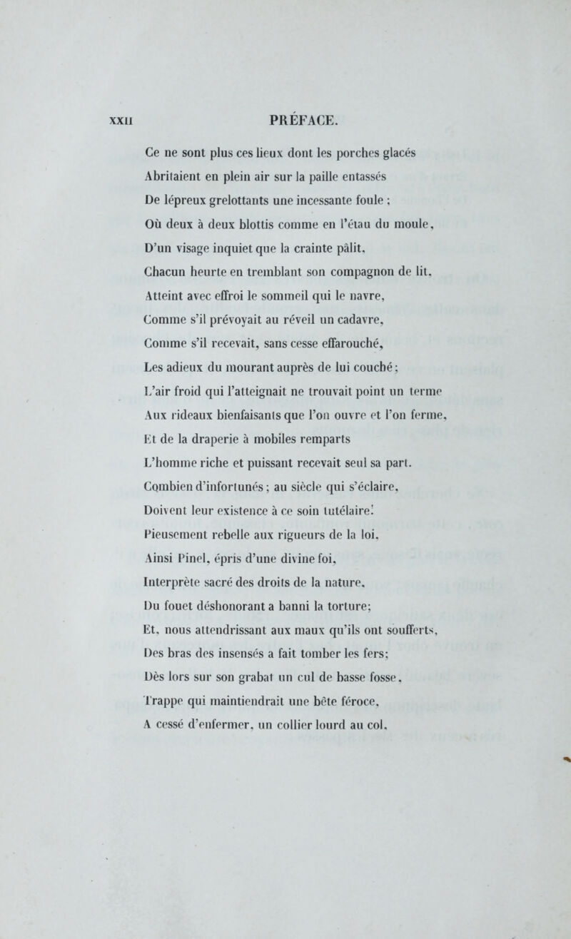 Ce ne sont plus ces lieux dont les porches glacés Abritaient en plein air sur la paille entassés De lépreux grelottants une incessante foule ; Où deux à deux blottis comme en l'étau du moule. D'un visage inquiet que la crainte pâlit. Chacun heurte en tremblant son compagnon de lit. Atteint avec effroi le sommeil qui le navre, Comme s'il prévoyait au réveil un cadavre. Comme s'il recevait, sans cesse effarouché. Les adieux du mourant auprès de lui couché ; L'air froid qui l'atteignait ne trouvait point un terme Aux rideaux bienfaisants que l'on ouvre et l'on ferme. Et de la draperie à mobiles remparts L'homme riche et puissant recevait seul sa part. Combien d'infortunés ; au siècle qui s'éclaire. Doivent leur existence à ce soin tutélaire! Pieusement rebelle aux rigueurs de la loi. Ainsi Pinel, épris d'une divine foi, Interprète sacré des droits de la nature. Du fouet déshonorant a banni la torture; Et, nous attendrissant aux maux qu'ils ont soufferts, Des bras des insensés a fait tomber les fers; Dès lors sur son grabat un cul de basse fosse. Trappe qui maintiendrait une bête féroce. A cessé d'enfermer, un collier lourd au col.