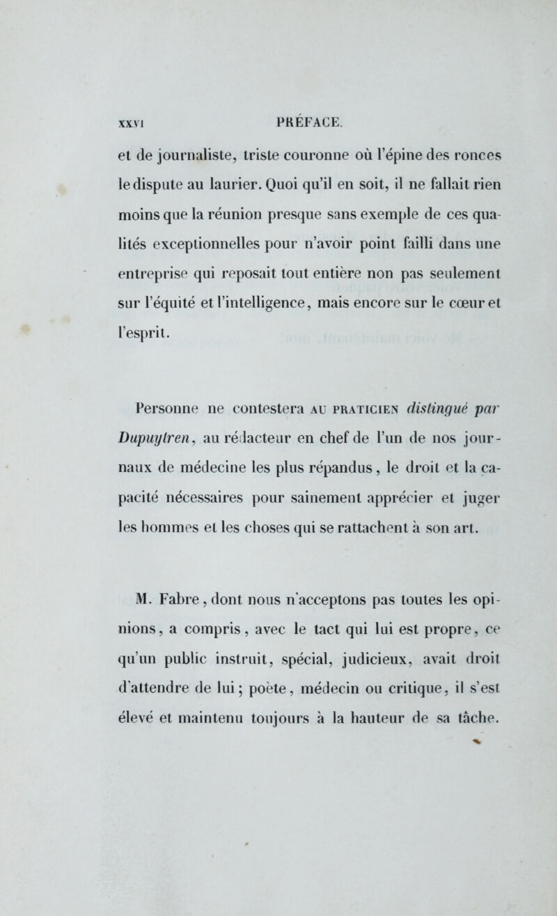 et de journaliste, triste couronne où l'épine des ronces le dispute au laurier. Quoi qu'il en soit, il ne fallait rien moins que la réunion presque sans exemple de ces qua- lités exceptionnelles pour n'avoir point failli dans une entreprise qui reposait tout entière non pas seulement sur l'équité et l'intelligence, mais encore sur le cœur et l'esprit. Personne ne contestera au praticien distingué par Dupuylren, au rédacteur en chef de l'un de nos jour- naux de médecine les plus répandus, le droit et la ca- pacité nécessaires pour sainement apprécier et juger les hommes et les choses qui se rattachent à son art. M. Fabre, dont nous n'acceptons pas toutes les opi- nions, a compris, avec le tact qui lui est propre, ce qu'un public instruit, spécial, judicieux, avait droit d'attendre de lui; poète, médecin ou critique, il s'est élevé et maintenu toujours à la hauteur de sa tâche.