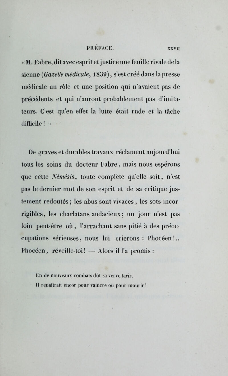 <( M. Fabre, dit avec esprit et justice une feuille rivale de la sienne (Gazelle médicale, 1839), s'est créé dans la presse médicale un rôle et une position qui n'avaient pas de précédents et qui n'auront probablement pas d'imita- teurs. C'est qu'en effet la lutte était rude et la tâche difficile ! » De graves et durables travaux réclament aujourd'hui tous les soins du docteur Fabre ? mais nous espérons que cette Nèmésis, toute complète quelle soit, n'est pas le dernier mot de son esprit et de sa critique jus- tement redoutés ; les abus sont vivaces , les sots incor- rigibles, les charlatans audacieux ; un jour n'est pas loin peut-être où, l'arrachant sans pitié à des préoc- cupations sérieuses, nous lui crierons : Phocéen!.. Phocéen, réveille-loi! — Alors il l'a promis : En de nouveaux combats dût sa verve tarir. Il renaîtrait encor pour vaincre ou pour mourir!