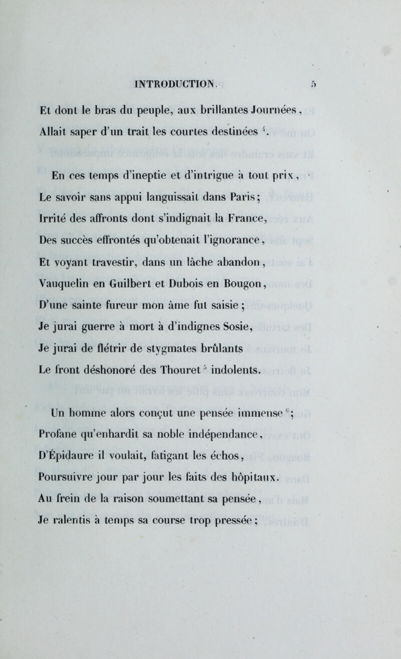 Et dont le bras du peuple, aux brillantes Journées, Allait saper d'un trait les courtes destinées 4. En ces temps d'ineptie et d'intrigue à tout prix, Le savoir sans appui languissait dans Paris ; Irrité des affronts dont s'indignait la France, Des succès effrontés qu'obtenait l'ignorance, Et voyant travestir, dans un lâche abandon, Vauquelin en Guilbert et Dubois en Bougon, D'une sainte fureur mon âme fut saisie ; Je jurai guerre à mort à d'indignes Sosie, Je jurai de flétrir de stygmates brûlants Le front déshonoré des Thouret5 indolents. Un homme alors conçut une pensée immense ;; Profane qu'enhardit sa noble indépendance, D'Épidaure il voulait, fatigant les échos, Poursuivre jour par jour les faits des hôpitaux. Au frein de la raison soumettant sa pensée, Je ralentis à temps sa course trop pressée;