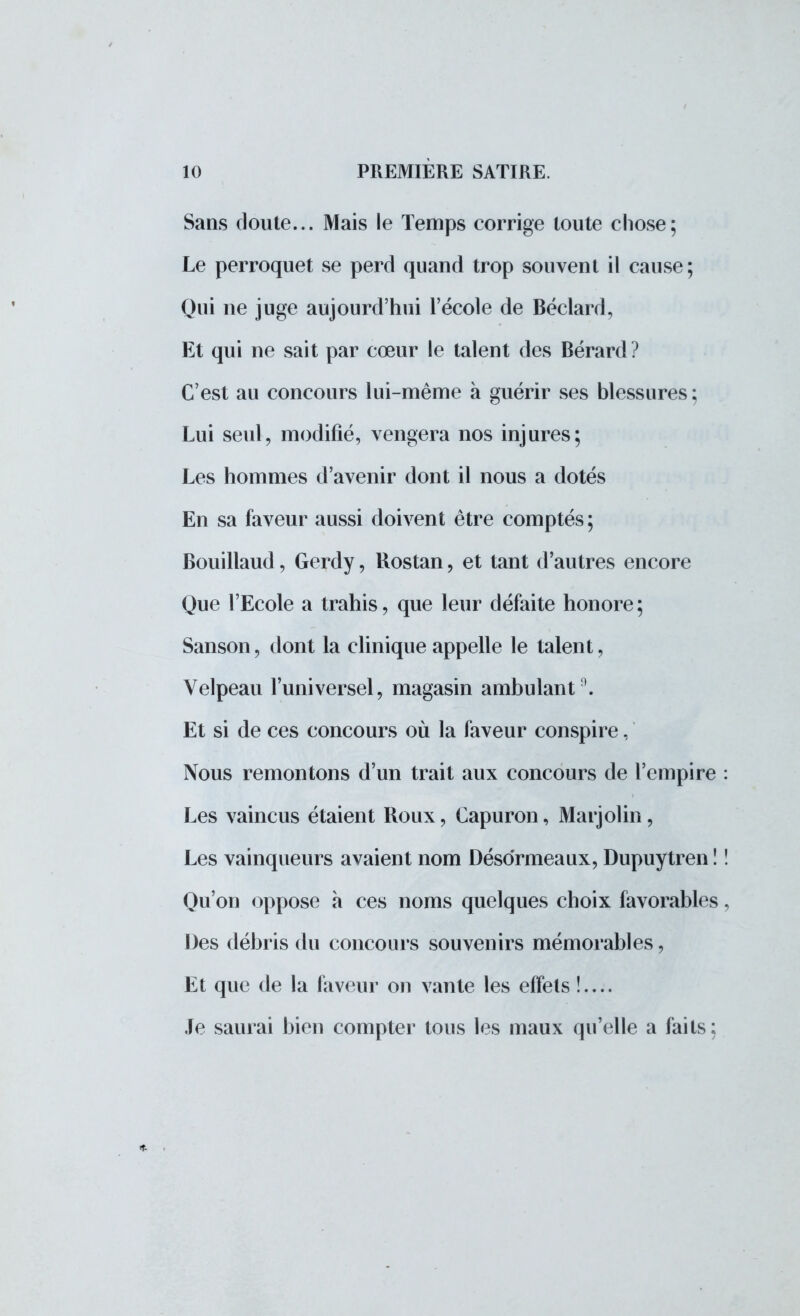 Sans doute... Mais le Temps corrige toute chose; Le perroquet se perd quand trop souvent il cause; Qui ne juge aujourd'hui l'école de Béclard, Et qui ne sait par cœur le talent des Bérard ? C'est au concours lui-même à guérir ses blessures; Lui seul, modifié, vengera nos injures; Les hommes d'avenir dont il nous a dotés En sa faveur aussi doivent être comptés ; Bouillaud, Gerdy, Rostan, et tant d'autres encore Que l'Ecole a trahis, que leur défaite honore ; Sanson, dont la clinique appelle le talent, Velpeau l'universel, magasin ambulant}. Et si de ces concours où la faveur conspire, Nous remontons d'un trait aux concours de l'empire : Les vaincus étaient Roux, Capuron, Marjolin, Les vainqueurs avaient nom Désormeaux, Dupuytren ! ! Qu'on oppose à ces noms quelques choix favorables, Des débris du concours souvenirs mémorables, Et que de la faveur on vante les effets !.... Je saurai bien compter tous les maux qu'elle a faits;