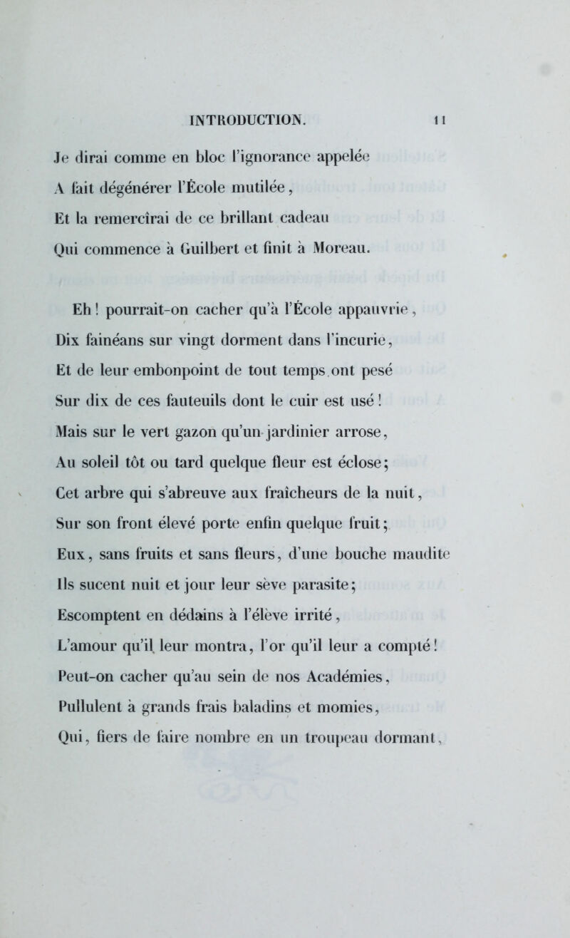 Je dirai comme en bloc l'ignorance appelée A l'ait dégénérer l'École mutilée, Et la remercîrai de ce brillant cadeau Qui commence à Guilbert et finit à Moreau. Eh ! pourrait-on cacher qu'à l'École appauvrie , Dix fainéans sur vingt dorment dans l'incurie, Et de leur embonpoint de tout temps ont pesé Sur dix de ces fauteuils dont le cuir est usé ! Mais sur le vert gazon qu'un jardinier arrose, Au soleil tôt ou tard quelque fleur est éclose ; Cet arbre qui s'abreuve aux fraîcheurs de la nuit, Sur son front élevé porte enfin quelque fruit ; Eux, sans fruits et sans fleurs, d'une bouche maudite Ils sucent nuit et jour leur sève parasite; Escomptent en dédains à l'élève irrité, L'amour qu'il, leur montra, l'or qu'il leur a compté! Peut-on cacher qu'au sein de nos Académies, Pullulent à grands frais baladins et momies, Qui, fiers de faire nombre en un troupeau dormant,
