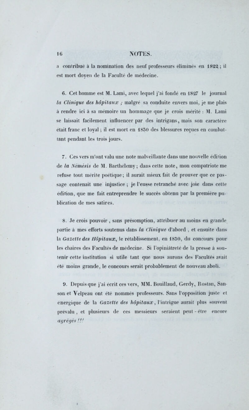 a contribué à la nomination des neuf professeurs éliminés en 1822 ; il est mort doyen de la Faculté de médecine. 6. Cet homme est M. Lami, avec lequel j'ai fondé en 1827 le journal la Clinique des hôpitaux ; malgré sa conduite envers moi, je me plais à rendre ici à sa mémoire un hommage que je crois mérité : M. Lami se laissait facilement influencer par des intrigans, mais son caractère était franc et loyal ; il est mort en 1850 des blessures reçues en combat- tant pendant les trois jours. 7. Ces vers m'ont valu une note malveillante dans une nouvelle édition de la Némésis de M. Barthélémy; dans cette note, mon compatriote me refuse tout mérite poétique; il aurait mieux fait de prouver que ce pas- sage contenait une injustice ; je l'eusse retranché avec joie dans celte édition, que me fait entreprendre le succès obtenu par la première pu- blication de mes satires. 8. Je crois pouvoir , sans présomption, attribuer au moins en grande partie à mes efforts soutenus dans la Clinique d'abord , et ensuite dans la Gazette des Hôpitaux, le rétablissement, en 1850, du concours pour les chaires des Facultés de médecine. Si l'opiniâtreté de la presse à sou- tenir cette institution si utile tant que nous aurons des Facultés avait été moins grande, le concours serait probablement de nouveau aboli. 9. Depuis que j'ai écrit ces vers, MM. Bouillaud, Gerdy, Rostan, San- son et Yelpeau ont été nommés professeurs. Sans l'opposition juste et énergique de la Gazette des hôpitaux, l'intrigue aurait plus souvent prévalu, et plusieurs de ces messieurs seraient peut-être eneore agrégé* !!.'