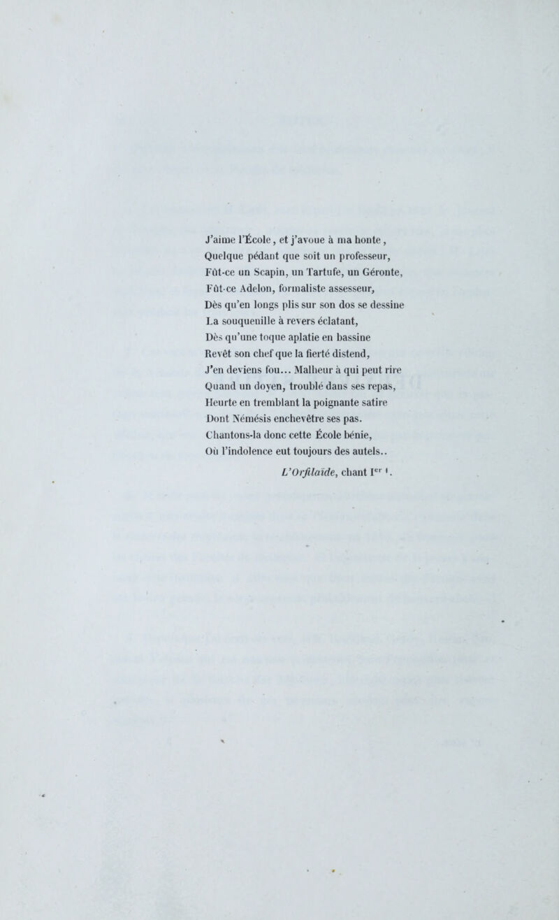 J'aime l'École, et j'avoue à ma honte, Quelque pédant que soit un professeur, Fût-ce un Scapin, un Tartufe, un Géronte, Fût-ce Adelon, formaliste assesseur, Dès qu'en longs plis sur son dos se dessine La souquenille à revers éclatant, Dès qu'une toque aplatie en bassine Revêt son chef que la fierté distend, J'en deviens fou... Malheur à qui peut rire Quand un doyen, troublé dans ses repas, Heurte en tremblant la poignante satire Dont Némésis enchevêtre ses pas. Chantons-la donc cette École bénie, Où l'indolence eut toujours des autels.. L'Orfilaïde, chant Ier